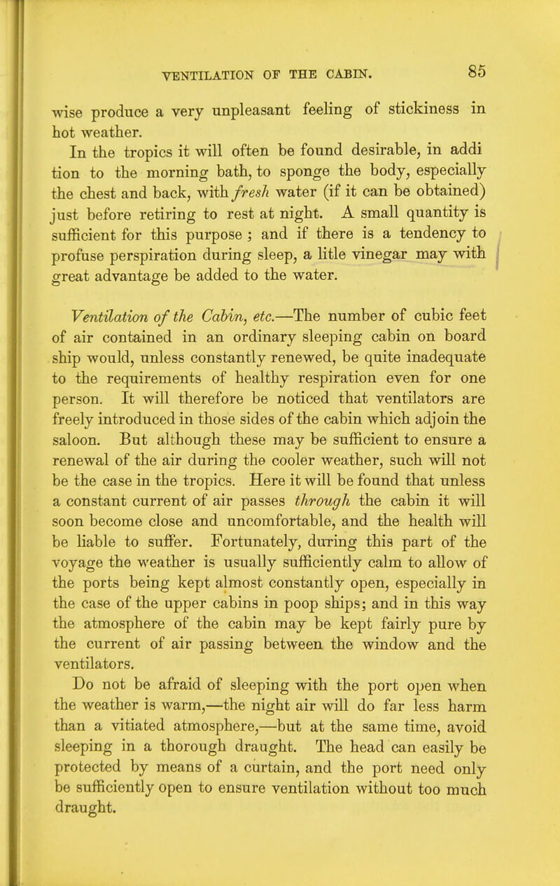 VENTILATION OF THE CABIN. wise produce a very unpleasant feeling of stickiness in hot weather. In the tropics it will often be found desirable, in addi tion to the morning bath, to sponge the body, especially the chest and back, with fresli water (if it can be obtained) just before retiring to rest at night. A small quantity is sufficient for this purpose ; and if there is a tendency to profuse perspiration during sleep, a litle vinegar may with £reat advantage be added to the water. Ventilation of the Cabin, etc.—The number of cubic feet of air contained in an ordinary sleeping cabin on board ship would, unless constantly renewed, be quite inadequate to the requirements of healthy respiration even for one person. It will therefore be noticed that ventilators are freely introduced in those sides of the cabin which adjoin the saloon. But although these may be sufficient to ensure a renewal of the air during the cooler weather, such will not be the case in the tropics. Here it will be found that unless a constant current of air passes through the cabin it will soon become close and uncomfortable, and the health will be liable to suffer. Fortunately, during this part of the voyage the weather is usually sufficiently calm to allow of the ports being kept almost constantly open, especially in the case of the upper cabins in poop ships; and in this way the atmosphere of the cabin may be kept fairly pure by the current of air passing between the window and the ventilators. Do not be afraid of sleeping with the port open when the weather is warm,—the night air will do far less harm than a vitiated atmosphere,—but at the same time, avoid sleeping in a thorough draught. The head can easily be protected by means of a curtain, and the port need only be sufficiently open to ensure ventilation without too much draught.