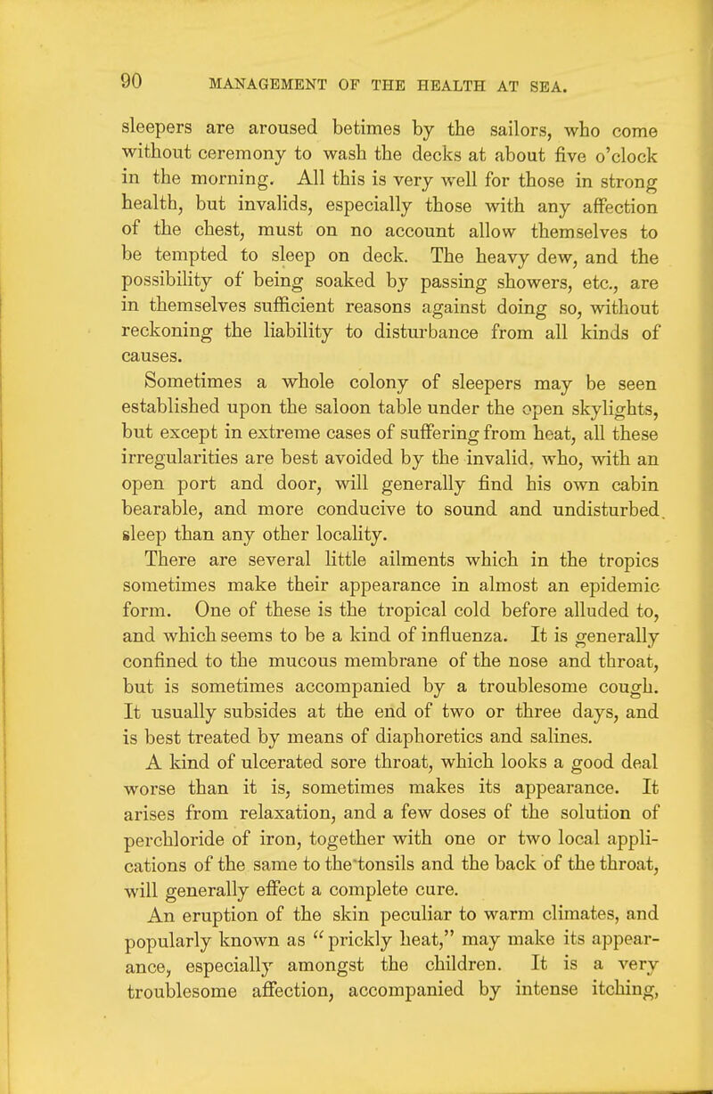 sleepers are aroused betimes by the sailors, who come without ceremony to wash the decks at about five o'clock in the morning. All this is very well for those in strong health, but invaHds, especially those with any affection of the chestj must on no account allow themselves to be tempted to sleep on deck. The heavy dew, and the possibility of being soaked by passing showers, etc., are in themselves sufficient reasons against doing so, without reckoning the liability to disturbance from all kinds of causes. Sometimes a whole colony of sleepers may be seen established upon the saloon table under the open skylights, but except in extreme cases of suffering from heat, all these irregularities are best avoided by the invalid, who, with an open port and door, will generally find his own cabin bearable, and more conducive to sound and undisturbed, sleep than any other locality. There are several little ailments which in the tropics sometimes make their appearance in almost an epidemic form. One of these is the tropical cold before alluded to, and which seems to be a kind of influenza. It is generally confined to the mucous membrane of the nose and throat, but is sometimes accompanied by a troublesome cough. It usually subsides at the end of two or three days, and is best treated by means of diaphoretics and salines. A kind of ulcerated sore throat, which looks a good deal worse than it is, sometimes makes its appearance. It arises from relaxation, and a few doses of the solution of perchloride of iron, together with one or two local appli- cations of the same to the'tonsils and the back of the throat, will generally effect a complete cure. An eruption of the skin peculiar to warm climates, and popularly known as  prickly heat, may make its appear- ance, especially amongst the children. It is a very troublesome affection, accompanied by intense itching,