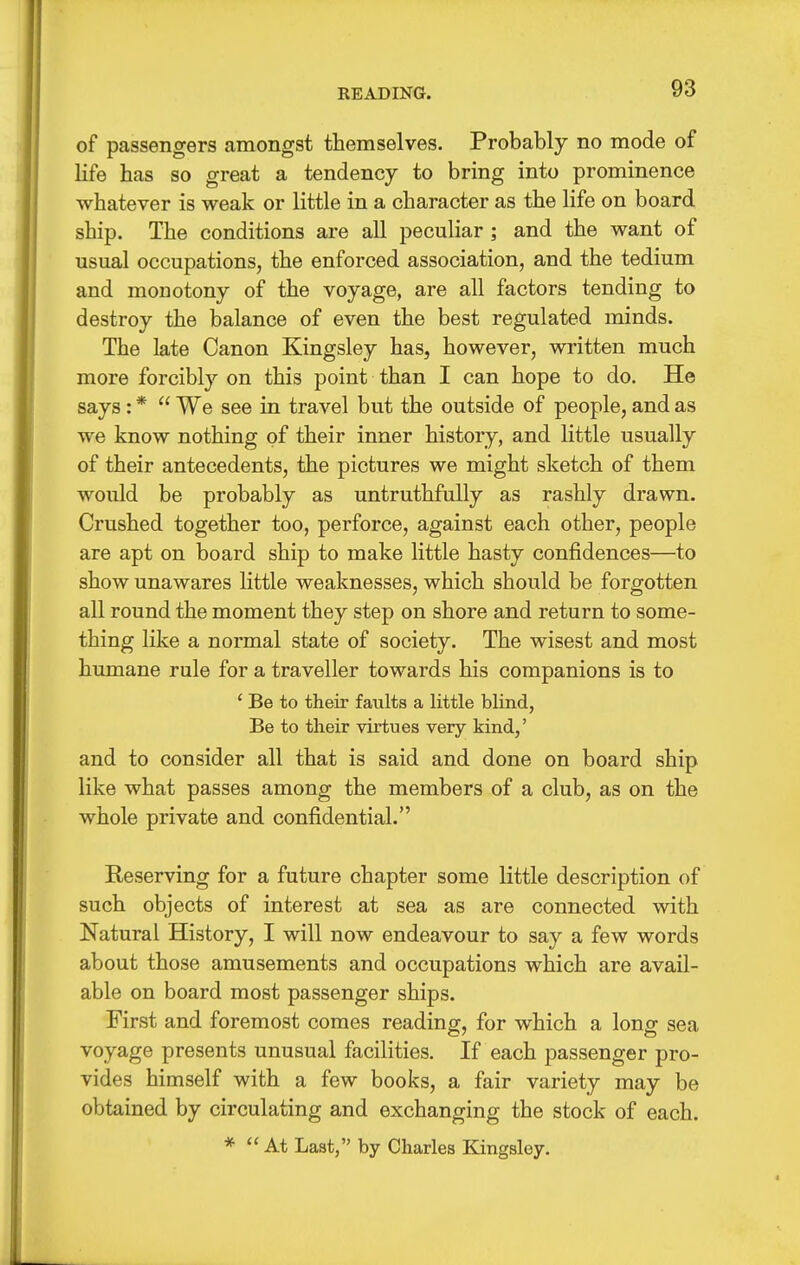 READING. of passengers amongst themselves. Probably no mode of Kfe has so great a tendency to bring into prominence whatever is weak or little in a character as the life on board ship. The conditions are all peculiar ; and the want of usual occupations, the enforced association, and the tedium and monotony of the voyage, are all factors tending to destroy the balance of even the best regulated minds. The late Canon Kingsley has, however, written much more forcibly on this point than I can hope to do. He says: *  We see in travel but the outside of people, and as we know nothing of their inner history, and little usually of their antecedents, the pictures we might sketch of them would be probably as untruthfully as rashly drawn. Crushed together too, perforce, against each other, people are apt on board ship to make little hasty confidences—to show unawares little weaknesses, which should be forgotten all round the moment they step on shore and return to some- thing like a normal state of society. The wisest and most humane rule for a traveller towards his companions is to ' Be to their faults a little blind, Be to their virtues very kind,' and to consider all that is said and done on board ship like what passes among the members of a club, as on the whole private and confidential. Reserving for a future chapter some little description of such objects of interest at sea as are connected vnth Natural History, I will now endeavour to say a few words about those amusements and occupations which are avail- able on board most passenger ships. First and foremost comes reading, for which a long sea voyage presents unusual facilities. If each passenger pro- vides himself with a few books, a fair variety may be obtained by circulating and exchanging the stock of each. *  At Last, by Charles Kingsley.