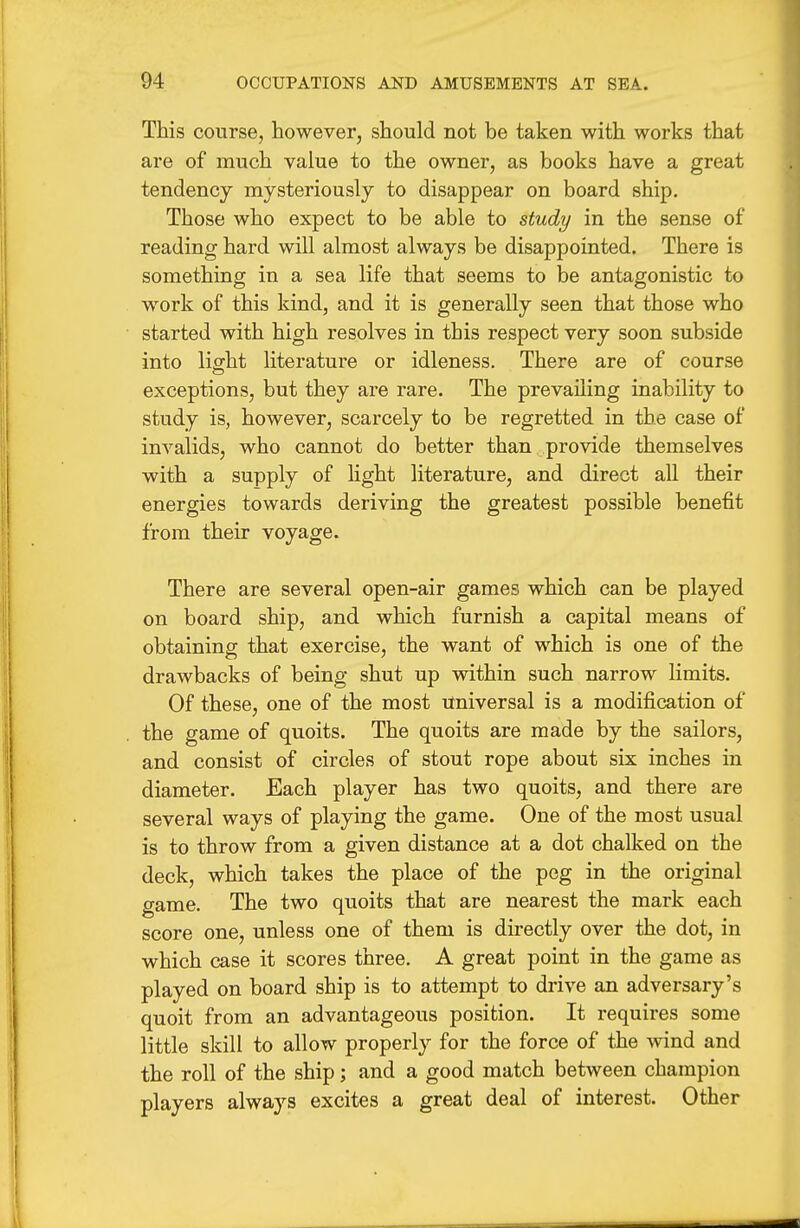 This course, however, should not be taken with works that are of much value to the owner, as books have a great tendency mysteriously to disappear on board ship. Those who expect to be able to study in the sense of reading hard will almost always be disappointed. There is something in a sea life that seems to be antagonistic to work of this kind, and it is generally seen that those who started with high resolves in this respect very soon subside into light literature or idleness. There are of course exceptions, but they are rare. The prevailing inability to study is, however, scarcely to be regretted in the case of invalids, who cannot do better than provide themselves with a supply of hght literature, and direct all their energies towards deriving the greatest possible benefit from their voyage. There are several open-air games which can be played on board ship, and which furnish a capital means of obtaining that exercise, the want of which is one of the drawbacks of being shut up within such narrow limits. Of these, one of the most universal is a modification of the game of quoits. The quoits are made by the sailors, and consist of circles of stout rope about six inches in diameter. Each player has two quoits, and there are several ways of playing the game. One of the most usual is to throw from a given distance at a dot chalked on the deck, which takes the place of the peg in the original game. The two quoits that are nearest the mark each score one, unless one of them is directly over the dot, in which case it scores three, A great point in the game as played on board ship is to attempt to drive an adversary's quoit from an advantageous position. It requires some little skill to allow properly for the force of the wind and the roll of the ship; and a good match between champion players always excites a great deal of interest. Other