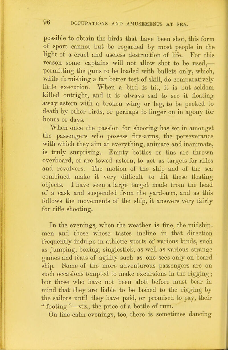 possible to obtain the birds that have been shot, this form of sport cannot but be regarded by most people in the light of a cruel and useless destruction of life. For this reason some captains will not allow shot to be used,— permitting the guns to be loaded with bullets only, which, while furnishing a far better test of sldll, do comparatively little execution. When a bird is hit, it is but seldom killed outright, and it is always sad to see it floating away astern with a broken wing or leg, to be pecked to death by other birds, or perhaps to linger on in agony for hours or days. When once the passion for shooting has set in amongst the passengers who possess fire-arms, the perseverance with which they aim at everything, animate and inanimate, is truly surprising. Empty bottles or tins are thrown overboard, or are towed astern, to act as targets for rifles and revolvers. The motion of the ship and of the sea combined make it very difficult to hit these floating objects. I have seen a large target made from the head of a cask and suspended from the yard-arm, and as this follows the movements of the ship, it answers v6ry fairly for rifle shooting. In the evenings, when the weather is fine, the midship- men and those whose tastes incline in that direction frequently indulge in athletic sports of various kinds, such as jumping, boxing, singlestick, as well as various strange games and feats of agility such as one sees only on board ship. Some of the more adventurous passengers are on such occasions tempted to make excursions in the rigging; but those who have not been aloft before must bear in mind that they are Hable to be lashed to the rigging by the sailors until they have paid, or promised to pay, their  footing —viz., the price of a bottle of rum. On fine calm evenings, too, there is sometimes dancing