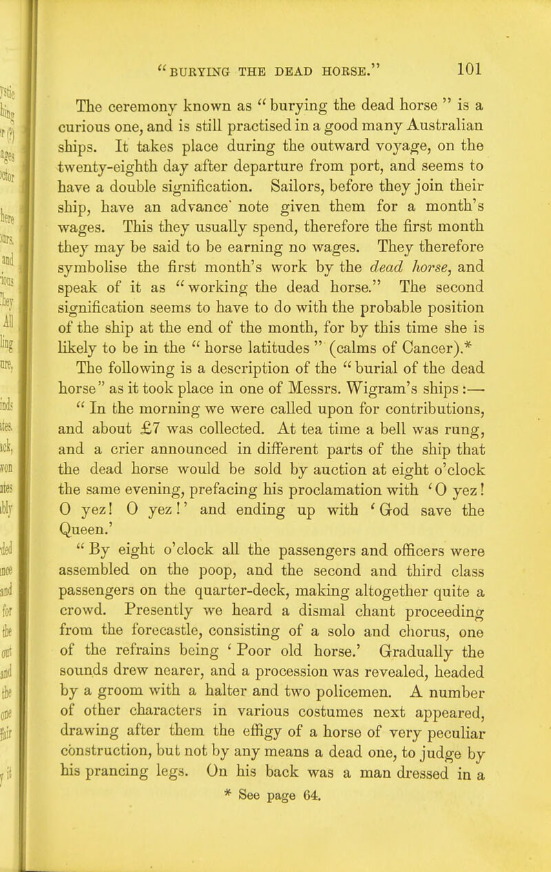The ceremony known as  burying the dead horse  is a curious one, and is still practised in a good many Australian ships. It takes place during the outward voyage, on the twenty-eighth day after departure from port, and seems to have a double signification. Sailors, before they join their ship, have an advance' note given them for a month's wages. This they usually spend, therefore the first month they may be said to be earning no wages. They therefore symbolise the first month's work by the dead horse, and speak of it as working the dead horse. The second signification seems to have to do with the probable position of the ship at the end of the month, for by this time she is likely to be in the  horse latitudes  (calms of Cancer).* The following is a description of the  burial of the dead horse as it took place in one of Messrs. Wigram's ships :—•  In the morning we were called upon for contributions, and about £7 was collected. At tea time a bell was rung, and a crier announced in different parts of the ship that the dead horse would be sold by auction at eight o'clock the same evening, prefacing his proclamation with ' 0 yez! 0 yez! 0 yez!' and ending up with ' God save the Queen.'  By eight o'clock aU the passengers and officers were assembled on the poop, and the second and third class passengers on the quarter-deck, making altogether quite a crowd. Presently we heard a dismal chant proceeding from the forecastle, consisting of a solo and chorus, one of the refrains being ' Poor old horse.' Gradually the sounds drew nearer, and a procession was revealed, headed by a groom with a halter and two policemen. A number of other characters in various costumes next appeared, drawing after them the effigy of a horse of very peculiar construction, but not by any means a dead one, to judge by his prancing legs. On his back was a man di-essed in a * See page 64.