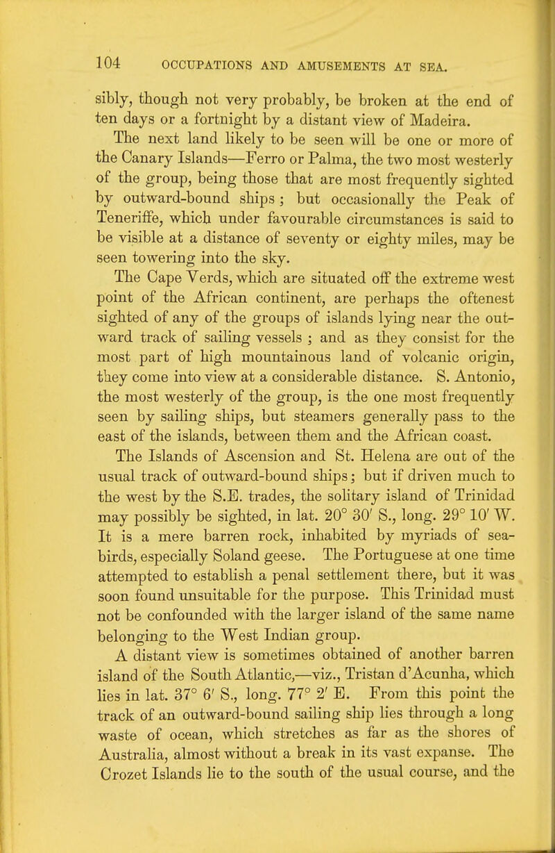 sibly, though not very probably, be broken at the end of ten days or a fortnight by a distant view of Madeira. The next land likely to be seen will be one or more of the Canary Islands—Ferro or Palma, the two most westerly of the group, being those that are most frequently sighted by outward-bound ships ; but occasionally the Peak of TenerifFe, which under favourable circumstances is said to be visible at a distance of seventy or eighty miles, may be seen towering into the sky. The Cape Verds, which are situated off the extreme west point of the African continent, are perhaps the oftenest sighted of any of the groups of islands lying near the out- ward track of sailing vessels ; and as they consist for the most part of high mountainous land of volcanic origin, they come into view at a considerable distance. S. Antonio, the most westerly of the group, is the one most frequently seen by sailing ships, but steamers generally pass to the east of the islands, between them and the African coast. The Islands of Ascension and St. Helena are out of the usual track of outward-bound ships; but if driven much to the west by the S.E. trades, the solitary island of Trinidad may possibly be sighted, in lat. 20° 30' S., long. 29° 10' W. It is a mere barren rock, inhabited by myriads of sea- birds, especially Soland geese. The Portuguese at one time attempted to establish a penal settlement there, but it was soon found unsuitable for the purpose. This Trinidad must not be confounded with the larger island of the same name belonging to the West Indian group. A distant view is sometimes obtained of another barren island of the South Atlantic,—viz., Tristan d'Acunha, which lies in lat. 37° 6' S., long. 77° 2' E. From this point the track of an outward-bound sailing ship lies through a long waste of ocean, which stretches as far as the shores of Austraha, almost without a break in its vast expanse. The Crozet Islands lie to the south of the usual course, and the