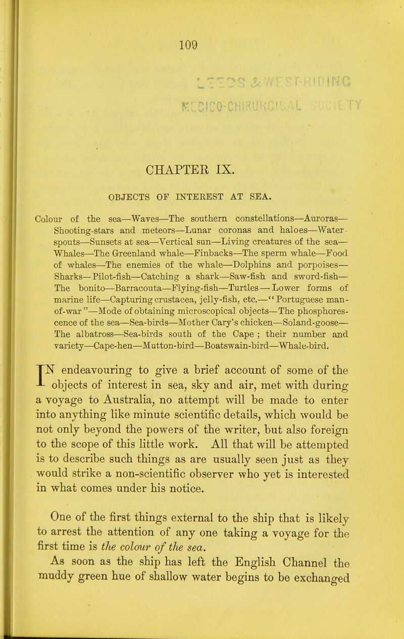 ^•^.:lco■CHiKlJ! CHAPTER IX. OBJECTS OF nSTTEEBST AT SEA. Colour of the sea—Waves—The southern constellations—Aviroras— Shooting-stars and meteors—Lunar coronas and haloes—Water- spouts—Sunsets at sea—Vertical sun—Living creatures of the sea— Whales—The Greenland whale—Finbacks—The sperm whale—Food of whales—The enemies of the whale—Dolphins and porpoises— Sharks—Pilot-fish—Catching a shark—Saw-fish and sword-fish— The bonito—Barracouta—Flying-fish—Turtles — Lower forms of marine life—Capturing Crustacea, jelly-fish, etc.—Portuguese man- of-war—Mode of obtaining microscopical objects—The phosphores- cence of the sea—Sea-birds—Mother Gary's chicken—Soland-goose— The albatross—Sea-birds south of the Cape ; their number and variety—Cape-hen—Mutton-bird—Boatswain-bird—Whale-bird. IN endeavouring to give a brief account of some of the objects of interest in sea, sky and air, met with during a voyage to Australia, no attempt will be made to enter into anything like minute scientific details, which would be not only beyond the powers of the writer, but also foreign to the scope of this little work. All that will be attempted is to describe such things as are usually seen just as they would strike a non-scientific observer who yet is interested in what comes under his notice. One of the first things external to the ship that is likely to arrest the attention of any one taking a voyage for the first time is the colour of the sea. As soon as the ship has left the English Channel the muddy green hue of shallow water begins to be exchanged