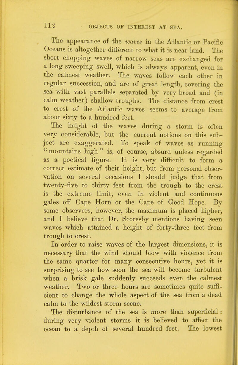 The appearance of the waves in the Atlantic or Pacific Oceans is altogether different to what it is near land. The short chopping waves of narrow seas are exchanged for a long sweeping swell, which is always apparent, even in the calmest weather. The waves follow each other in regular succession, and are of great length, covering the sea with vast parallels separated by very broad and (in calm weather) shallow troughs. The distance from crest to crest of the Atlantic waves seems to average from about sixty to a hundred feet. The height of the waves during a storm is often very considerable, but the current notions on this sub- ject are exaggerated. To speak of waves as running mountains high is, of coiu-se, absurd unless regarded as a poetical figure. It is very difficult to form a correct estimate of their height, but from personal obser- vation on several occasions I should judge that from twenty-five to thirty feet from the trough to the crest is the extreme limit, even in violent and continuous gales off Cape Horn or the Cape of Good Hope. By some observers, however, the maximum is placed higher, and I believe that Dr. Scoresby mentions having seen waves which attained a height of forty-three feet from trough to crest. In order to raise waves of the largest dimensions, it is necessary that the wind should blow with violence from the same quarter for many consecutive hours, yet it is surprising to see how soon the sea will become turbulent when a brisk gale suddenly succeeds even the calmest weather. Two or three hours are sometimes quite suffi- cient to change the whole aspect of the sea from a dead calm to the wildest storm scene. The disturbance of the sea is more than superficial : during very violent storms it is believed to affect the ocean to a depth of several hundred feet. The lowest