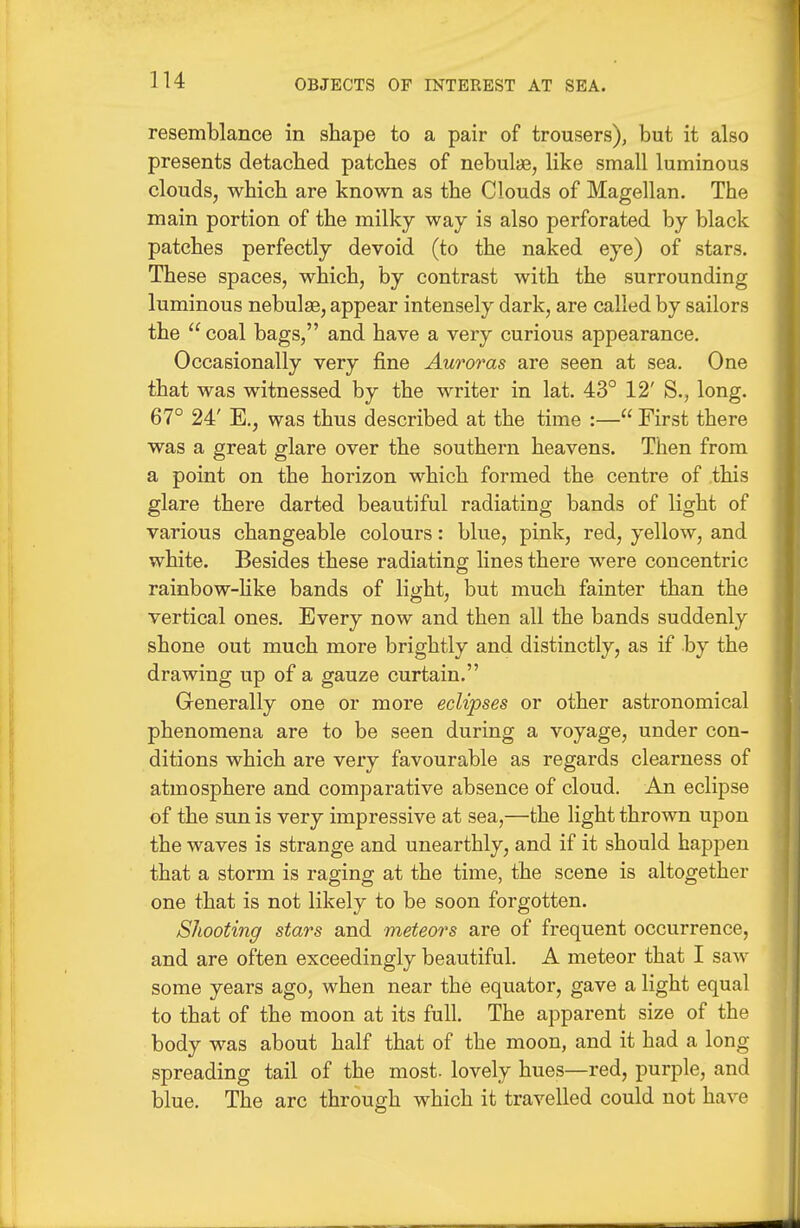 resemblance in shape to a pair of trousers), but it also presents detacbed patches of nebula, like small luminous clouds, which are known as the Clouds of Magellan. The main portion of the milky way is also perforated by black patches perfectly devoid (to the naked eye) of stars. These spaces, which, by contrast with the surrounding luminous nebulse, appear intensely dark, are called by sailors the  coal bags, and have a very curious appearance. Occasionally very fine Auroras are seen at sea. One that was witnessed by the writer in lat. 43° 12' S., long. 67° 24' E., was thus described at the time :— First there was a great glare over the southern heavens. Then from a point on the horizon which formed the centre of this glare there darted beautiful radiating bands of light of various changeable colours: blue, pink, red, yellow, and white. Besides these radiating lines there were concentric rainbow-hke bands of light, but much fainter than the vertical ones. Every now and then all the bands suddenly shone out much more brightly and distinctly, as if by the drawing up of a gauze curtain. Grcnerally one or more eclipses or other astronomical phenomena are to be seen during a voyage, under con- ditions which are very favourable as regards clearness of atmosphere and comparative absence of cloud. An eclipse of the sun is very impressive at sea,—the light thrown upon the waves is strange and unearthly, and if it should happen that a storm is raging at the time, the scene is altogether one that is not likely to be soon forgotten. Shooting stars and meteors are of frequent occurrence, and are often exceedingly beautiful. A meteor that I saw some years ago, when near the equator, gave a light equal to that of the moon at its full. The apparent size of the body was about half that of the moon, and it had a long spreading tail of the most- lovely hues—red, purple, and blue. The arc through which it travelled could not have