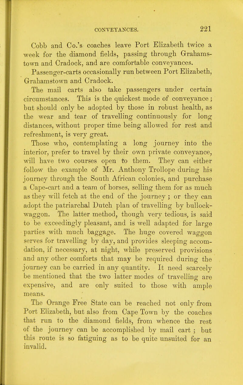 Cobb and Co.'s coaches leave Port Elizabeth twice a week for the diamond fields, passing through Grahams- town and Cradock, and are comfortable conveyances. Passenger-carts occasionally run between Port Elizabeth, Grahamstown and Cradock. The mail carts also take passengers under certain circumstances. This is the quickest mode of conveyance; but should only be adopted by those in robust health, as the wear and tear of travelling continuously for long distances, without proper time being allowed for rest and refreshment, is very great. Those who, contemplating a long journey into the interior, prefer to travel by their own private conveyance, will have two courses open to them. They can either follow the example of Mr. Anthony Trollope during his journey through the South African colonies, and purchase a Cape-cart and a team of horses, selling them for as much as they will fetch at the end of the journey ; or they can adopt the patriarchal Dutch plan of travelling by bullock- waggon. The latter method, though very tedious, is said to be exceedingly pleasant, and is well adapted for large parties with much baggage. The huge covered waggon serves for travelling by day, and provides sleeping accom- dation, if necessary, at night, while preserved provisions and any other comforts that may be required during the journey can be carried in any quantity. It need scarcely be mentioned that the two latter modes of travelling are expensive, and are only suited to those with ample means. The Orange Free State can be reached not only from Port Elizabeth, but also from Cape Town by the coaches that run to the diamond fields, from whence the rest of the journey can be accomplished by mail cart ; but this route is so fatiguing as to be quite unsuited for an invalid.