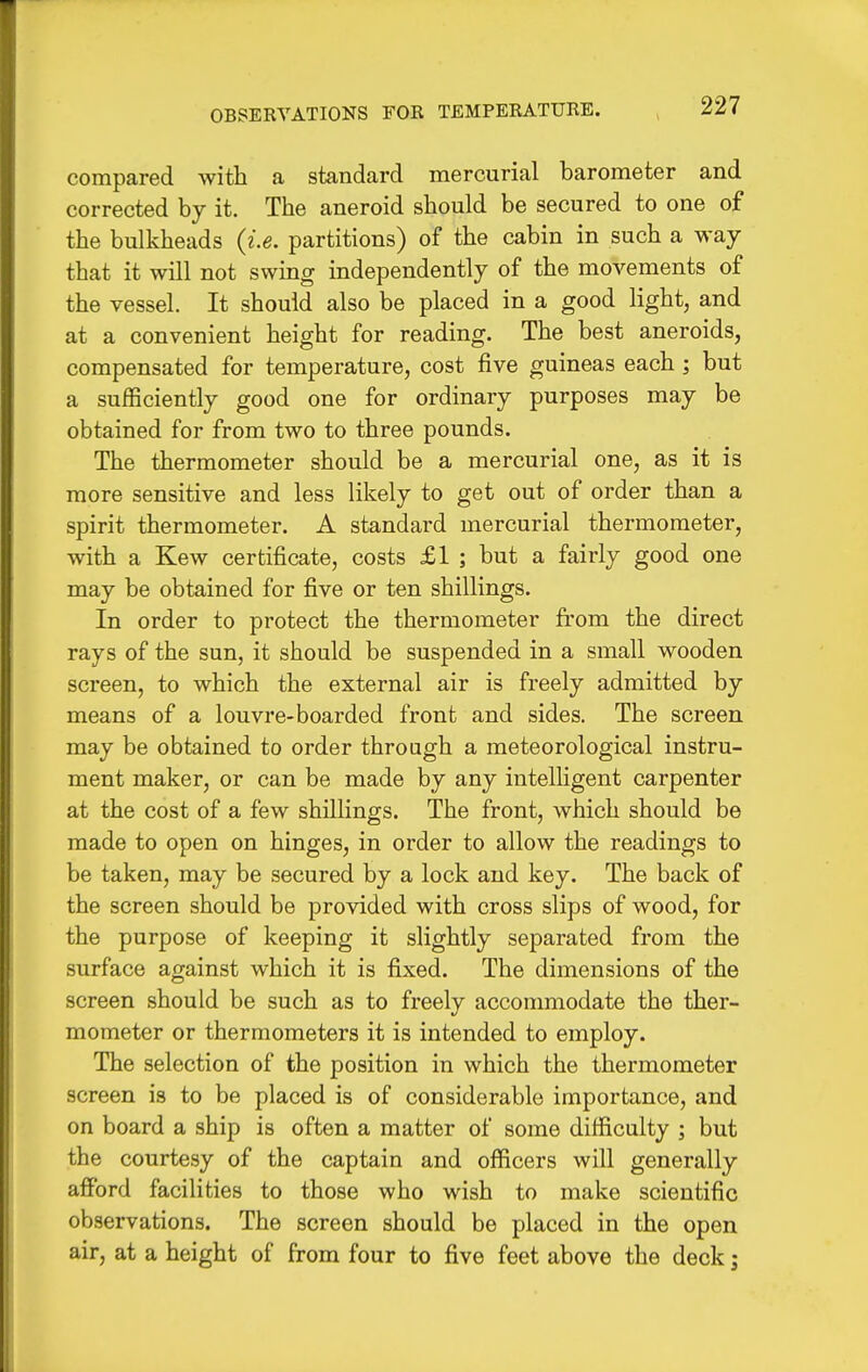 compared with a standard mercurial barometer and corrected by it. The aneroid should be secured to one of the bulkheads {i.e. partitions) of the cabin in such a way that it will not swing independently of the movements of the vessel. It should also be placed in a good light, and at a convenient height for reading. The best aneroids, compensated for temperature, cost five guineas each; but a sufficiently good one for ordinary purposes may be obtained for from two to three pounds. The thermometer should be a mercurial one, as it is more sensitive and less likely to get out of order than a spirit thermometer. A standard mercurial thermometer, with a Kew certificate, costs £1 ; but a fairly good one may be obtained for five or ten shillings. In order to protect the thermometer from the direct rays of the sun, it should be suspended in a small wooden screen, to which the external air is freely admitted by means of a louvre-boarded front and sides. The screen may be obtained to order throagh a meteorological instru- ment maker, or can be made by any intelligent carpenter at the cost of a few shillings. The front, which should be made to open on hinges, in order to allow the readings to be taken, may be secured by a lock and key. The back of the screen should be provided with cross slips of wood, for the purpose of keeping it slightly separated from the surface against which it is fixed. The dimensions of the screen should be such as to freely accommodate the ther- mometer or thermometers it is intended to employ. The selection of the position in which the thermometer screen is to be placed is of considerable importance, and on board a ship is often a matter of some difficulty ; but the courtesy of the captain and officers will generally affi)rd facilities to those who wish to make scientific observations. The screen should be placed in the open air, at a height of from four to five feet above the deck;