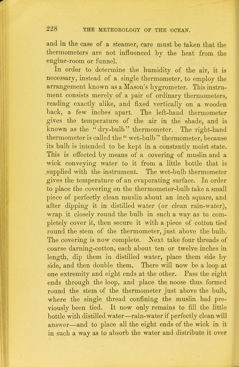 and in the case of a steamer, care must be taken that the thermometers are not influenced by the heat from the engine-room or funnel. In order to determine the humidity of the air, it is necessary, instead of a single thermometer, to employ the arrangement known as a Mason's hygrometer. This instru- ment consists merely of a pair of ordinary thermometers, reading exactly alike, and fixed vertically on a wooden back, a few inches apart. The left-hand thermometer gives the temperature of the air in the shade, and is known as the dry-bulb thermometer. The righi^hand thermometer is called the  wet-bulb thermometer, because its bulb is intended to be kept in a constantly moist state. This is effected by means of a covering of muslin and a wick conveying water to it from a little bottle that is supplied with the instrument. The wet-bulb thermometer gives the temperature of an evaporating surface. In order to place the covering on the thermometer-bulb take a small piece of perfectly clean muslin about an inch square, and after dipping it in distilled water (or clean rain-water), wrap it closely round the bulb in such a way as to com- pletely cover it, then secure it with a piece of cotton tied round the stem of the thermometer, just above the bulb. The covering is now complete. Next take four threads of coarse darning-cotton, each about ten or twelve inches in length, dip them in distilled water, place them side by side, and then double them. There will now be a loop at one extremity and eight ends at the other. Pass the eight ends through the loop, and place the noose thus formed round the stem of the thermometer just above the bulb, where the single thread confining the muslin had pre- viously been tied. It now only remains to fill the little bottle with distilled water—rain-water if perfectly clean will answer—and to place all the eight ends of the wick in it in such a way as to absorb the water and distribute it over