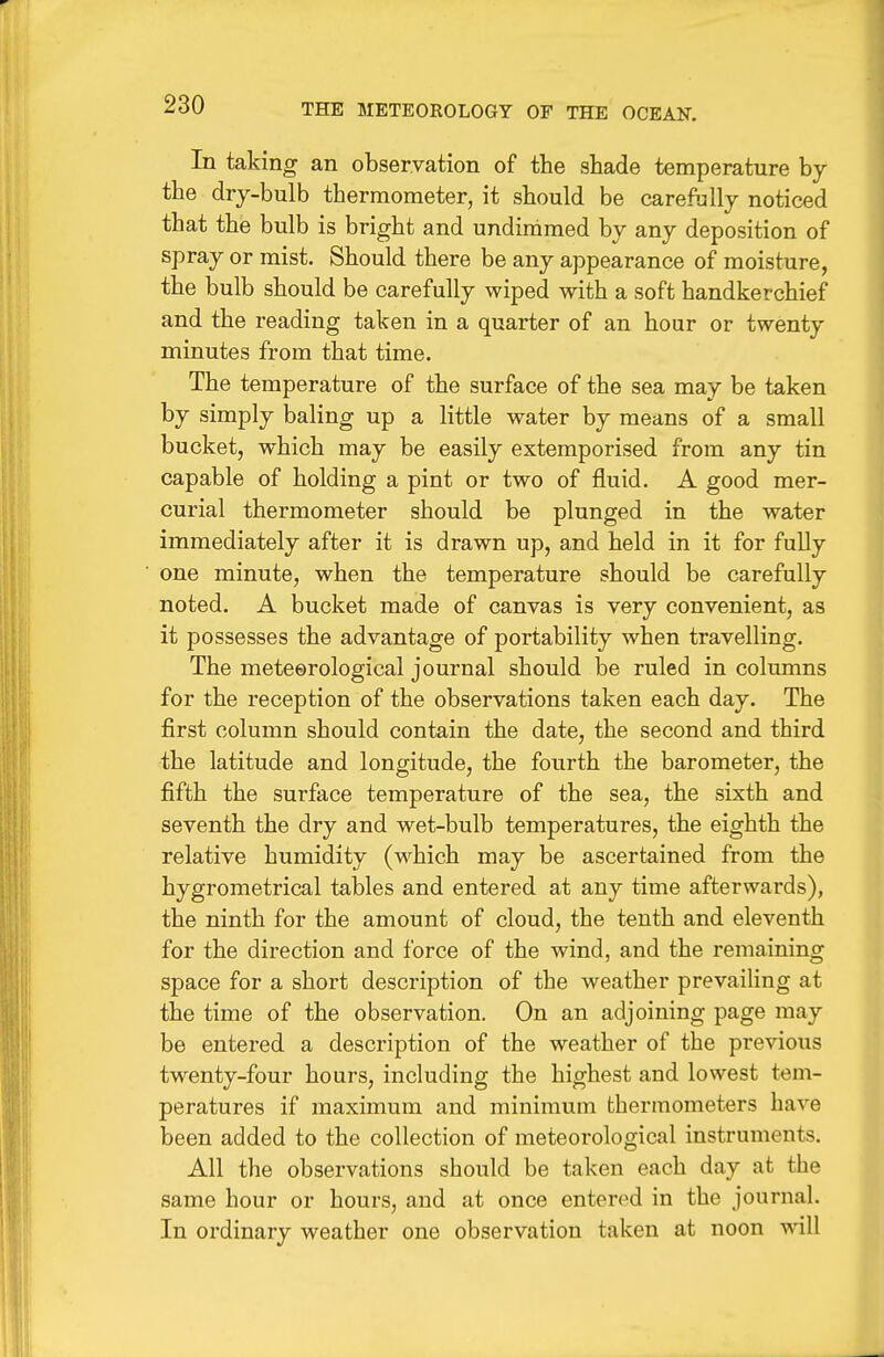 In taking an observation of the shade temperature by the drj-bulb thermometer, it should be carefully noticed that the bulb is bright and undiramed by any deposition of spray or mist. Should there be any appearance of moisture, the bulb should be carefully wiped with a soft handkerchief and the reading taken in a quarter of an hour or twenty minutes from that time. The temperature of the surface of the sea may be taken by simply baling up a little water by means of a small bucket, which may be easily extemporised from any tin capable of holding a pint or two of fluid. A good mer- curial thermometer should be plunged in the water immediately after it is drawn up, and held in it for fuUy one minute, when the temperature should be carefully noted. A bucket made of canvas is very convenient, as it possesses the advantage of portability when travelling. The meteerological journal should be ruled in columns for the reception of the observations taken each day. The first column should contain the date, the second and third the latitude and longitude, the fourth the barometer, the fifth the surface temperature of the sea, the sixth and seventh the dry and wet-bulb temperatures, the eighth the relative humidity (which may be ascertained from the hygrometrical tables and entered at any time afterwards), the ninth for the amount of cloud, the tenth and eleventh for the direction and force of the wind, and the remaining space for a short description of the weather prevaiUng at the time of the observation. On an adjoining page may be entered a description of the weather of the previous twenty-four hours, including the highest and lowest tem- peratures if maximum and minimum thermometers have been added to the collection of meteorological instruments. All the observations should be taken each day at the same hour or hours, and at once entered in the journal. In ordinary weather one observation taken at noon will