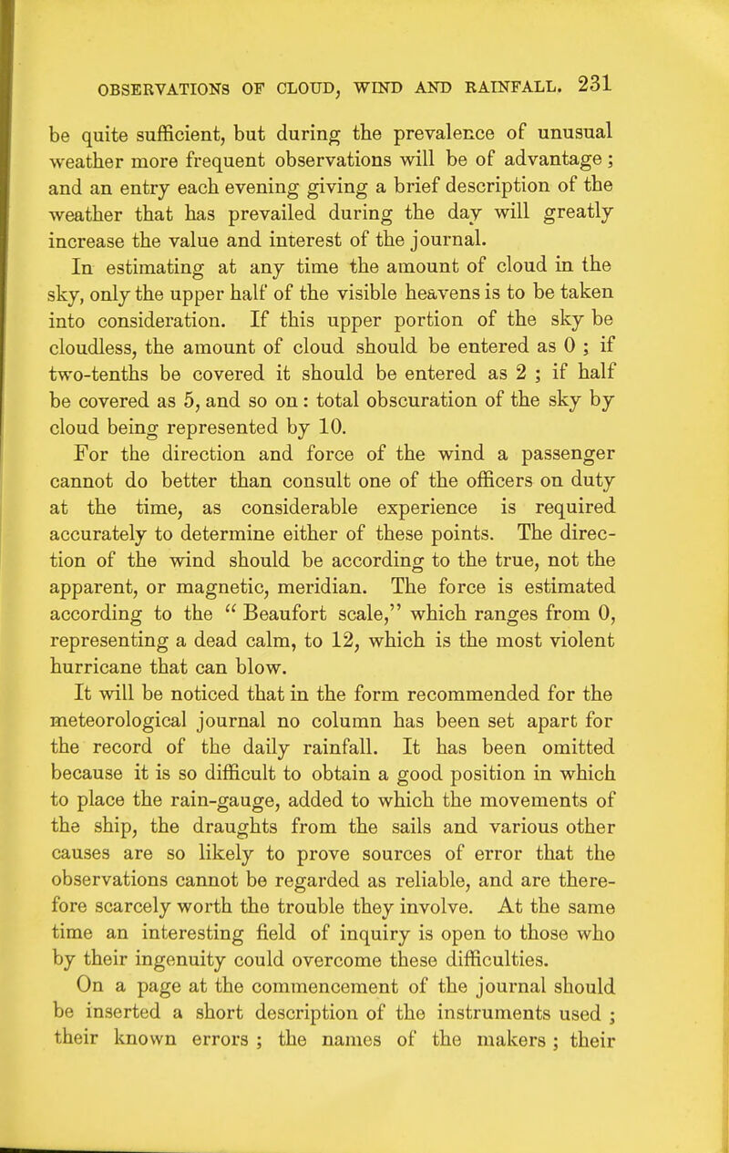 be quite sufficient, but during the prevalence of unusual weather more frequent observations will be of advantage ; and an entry each evening giving a brief description of the weather that has prevailed during the day will greatly increase the value and interest of the journal. In estimating at any time the amount of cloud in the sky, only the upper half of the visible heavens is to be taken into consideration. If this upper portion of the sky be cloudless, the amount of cloud should be entered as 0 ; if two-tenths be covered it should be entered as 2 ; if half be covered as 5, and so on: total obscuration of the sky by cloud being represented by 10. For the direction and force of the wind a passenger cannot do better than consult one of the officers on duty at the time, as considerable experience is required accurately to determine either of these points. The direc- tion of the wind should be according to the true, not the apparent, or magnetic, meridian. The force is estimated according to the  Beaufort scale, which ranges from 0, representing a dead calm, to 12, which is the most violent hurricane that can blow. It will be noticed that in the form recommended for the meteorological journal no column has been set apart for the record of the daily rainfall. It has been omitted because it is so difficult to obtain a good position in which to place the rain-gauge, added to which the movements of the ship, the draughts from the sails and various other causes are so likely to prove sources of error that the observations cannot be regarded as reliable, and are there- fore scarcely worth the trouble they involve. At the same time an interesting field of inquiry is open to those who by their ingenuity could overcome these difficulties. On a page at the commencement of the journal should be inserted a short description of the instruments used ; their known errors ; the names of the makers; their