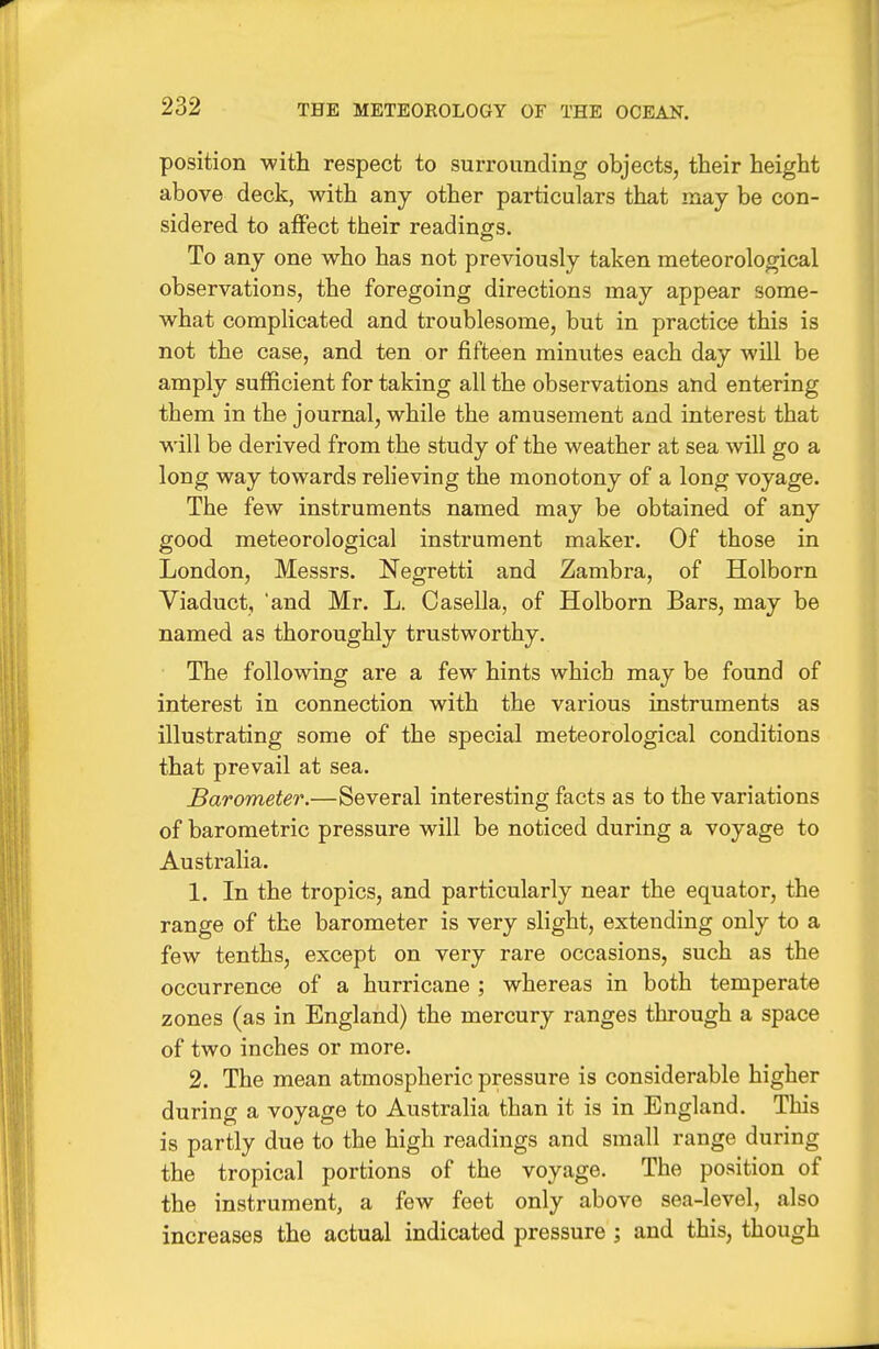 position with respect to surrounding objects, their height above deck, with any other particulars that may be con- sidered to atFect their readings. To any one who has not previously taken meteorological observations, the foregoing directions may appear some- what complicated and troublesome, but in practice this is not the case, and ten or fifteen minutes each day will be amply sufficient for taking all the observations and entering them in the journal, while the amusement and interest that will be derived from the study of the weather at sea will go a long way towards reheving the monotony of a long voyage. The few instruments named may be obtained of any good meteorological instrument maker. Of those in London, Messrs. Negretti and Zambra, of Holborn Viaduct, 'and Mr. L. Casella, of Holborn Bars, may be named as thoroughly trustworthy. The following are a few hints which may be found of interest in connection with the various instruments as illustrating some of the special meteorological conditions that prevail at sea. Barometer.—Several interesting facts as to the variations of barometric pressure will be noticed during a voyage to Australia. 1. In the tropics, and particularly near the equator, the range of the barometer is very slight, extending only to a few tenths, except on very rare occasions, such as the occurrence of a hurricane ; whereas in both temperate zones (as in England) the mercury ranges through a space of two inches or more. 2. The mean atmospheric pressure is considerable higher during a voyage to Australia than it is in England. This is partly due to the high readings and small range during the tropical portions of the voyage. The position of the instrument, a few feet only above sea-level, also increases the actual indicated pressure ; and this, though