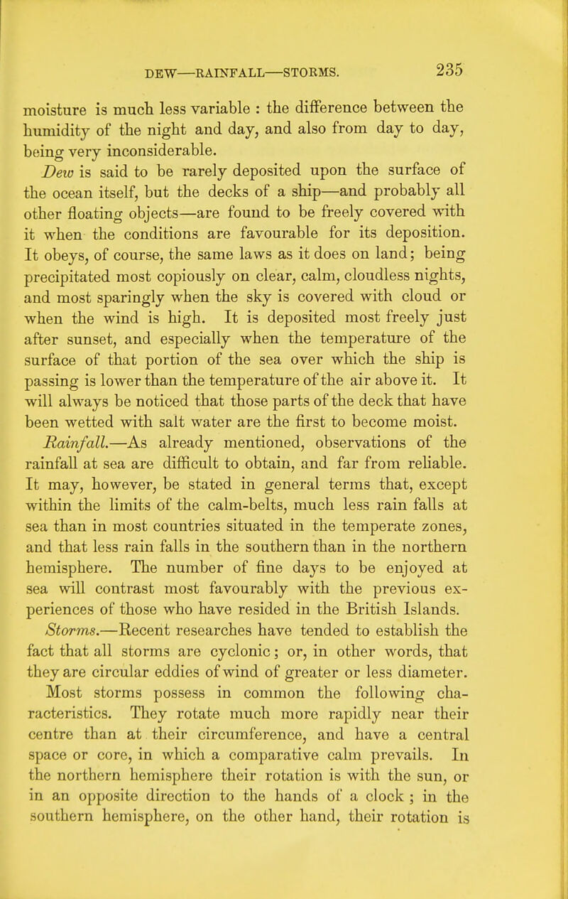 DEW—RAn?FALL—STORMS. moisture is much less variable ; the difference between the humidity of the night and day, and also from day to day, being very inconsiderable. Deio is said to be rarely deposited upon the surface of the ocean itself, but the decks of a ship—and probably all other floating objects—are found to be freely covered with it when the conditions are favourable for its deposition. It obeys, of course, the same laws as it does on land; being precipitated most copiously on clear, calm, cloudless nights, and most sparingly when the sky is covered with cloud or when the wind is high. It is deposited most freely just after sunset, and especially when the temperature of the surface of that portion of the sea over which the ship is passing is lower than the temperature of the air above it. It will always be noticed that those parts of the deck that have been wetted with salt water are the first to become moist. Rainfall.—As already mentioned, observations of the rainfall at sea are difficult to obtain, and far from rehable. It may, however, be stated in general terms that, except within the limits of the calm-belts, much less rain falls at sea than in most countries situated in the temperate zones, and that less rain falls in the southern than in the northern hemisphere. The number of fine days to be enjoyed at sea will contrast most favourably with the previous ex- periences of those who have resided in the British Islands. Storms.—Recent researches have tended to establish the fact that all storms are cyclonic; or, in other words, that they are circular eddies of wind of greater or less diameter. Most storms possess in common the following cha- racteristics. They rotate much more rapidly near their centre than at their circumference, and have a central space or core, in which a comparative calm prevails. In the northern hemisphere their rotation is with the sun, or in an opposite direction to the hands of a clock ; in the southern hemisphere, on the other hand, their rotation is
