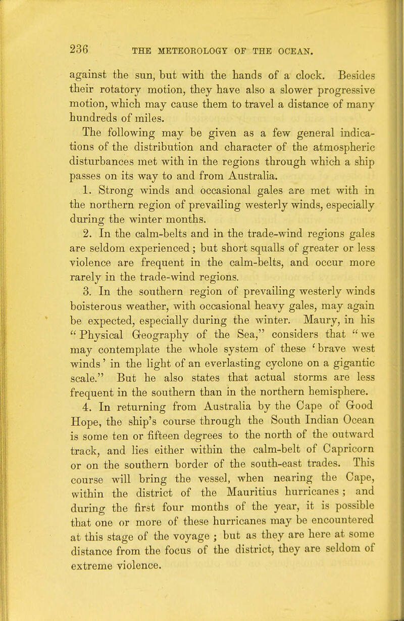 against the sun, but with the hands of a clock. Besides their rotatory motion, they have also a slower progressive motion, which may cause them to travel a distance of many hundreds of miles. The following may be given as a few general indica- tions of the distribution and character of the atmospheric disturbances met with in the regions through which a ship passes on its way to and from Australia. 1. Strong winds and occasional gales are met with in the northern region of prevailing westerly winds, especially during the winter months. 2. In the calm-belts and in the trade-wind regions gales are seldom experienced; but short squalls of greater or less violence are frequent in the calm-belts, and occur more rarely in the trade-wind regions. 3. In the southern region of prevailing westerly winds boisterous weather, with occasional heavy gales, may again be expected, especially during the winter. Maury, in his  Physical Geography of the Sea, considers that  we may contemplate the whole system of these 'brave west winds' in the light of an everlasting cyclone on a gigantic scale. But he also states that actual storms are less frequent in the southern than in the northern hemisphere. 4. In returning from Australia by the Cape of Grood Hope, the ship's course through the South Indian Ocean is some ten or fifteen degrees to the north of the outward track, and lies either within the calm-belt of Capricorn or on the southern border of the south-east trades. This course will bring the vessel, when nearing the Cape, within the district of the Mauritius hurricanes; and during the first four months of the year, it is possible that one or more of these hurricanes may be encountered at this stage of the voyage ; but as they are here at some distance from the focus of the district, they are seldom of extreme violence.