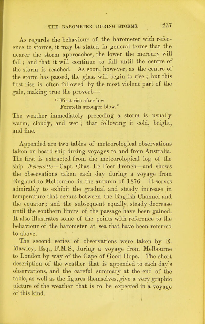 THE BAROMETER DURING STORMS. As regards the behaviour of the barometer with refer- ence to storms, it may be stated in general terms that the nearer the storm approaches, the lower the mercury will fall; and that it will continue to fall until the centre of the storm is reached. As soon, however, as the centre of the storm has passed, the glass will begin to rise ; but this first rise is often followed by the most violent'part of the gale, making true the proverb— First rise after low Foretells stronger blow. The weather immediately preceding a storm is usually warm, cloudy, and wet; that following it cold, bright, and fine. Appended are two tables of meteorological observations taken on board ship during voyages to and from Australia. The first is extracted from the meteorological log of the ship Newcastle—Capt. Chas. Le Poer Trench—and shows the observations taken each day during a voyage from England to Melbourne in the autumn of 1876. It serves admirably to exhibit the gradual and steady increase in temperature that occurs between the English Channel and the equator; and the subsequent equally steady decrease until the southern limits of the passage have been gained. It also illustrates some of the points with reference to the behaviour of the barometer at sea that have been referred to above. The second series of observations were taken by E. Mawley, Esq., F.M.S., during a voyage from Melbourne to London by way of the Cape of Good Hope. The short description of the weather that is appended to each day's observations, and the careful summary at the end of the table, as well as the figures themselves, give a very graphic picture of the weather that is to be expected in a voyage of this kind.