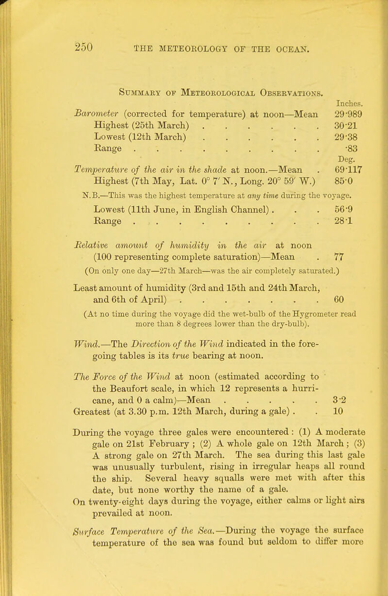 Summary op Meteorological Observations. Inches. Barometer (corrected for temperature) at noon—Mean 29-989 Highest (25th March) 30-21 Lowest (12th March) 29-38 Range ......... -83 Beg. Temperature of the air in the shade at noon.—Mean . 69-117 Highest (7th May, Lat. 0° 7' N., Long. 20° 59' W.) 85-0 N.B.—This was the highest temperature at any time during the voyage. Lowest (11th June, in English Channel). . .56-9 Range 28-1 Relative amou/tit of humidity in the air at noon (100 representing complete saturation)—Mean . 77 (On only one day—27th March—was the air completely saturated.) Least amount of humidity (3rd and 15th and 24th March, and 6th of April) 60 (At no time during the voyage did the wet-bulb of the Hygrometer read more than 8 degrees lower than the dry-bulb). Wind.—The Direction of the Wind indicated in the fore- going tables is its true bearing at noon. Tlie Force of the Wiyid at noon (estimated according to ' the Beaufort scale, in which 12 represents a hurri- cane, and 0 a calm)—Mean . . . . .3-2 Greatest (at 3.30 p.m. 12th March, during a gale) . . 10 During the voyage three gales were encountered : (1) A moderate gale on 21st February ; (2) A whole gale on 12th March; (3) A strong gale on 27th March. The sea during this last gale was unusually turbulent, rising in irregular heaps all round the ship. Several heavy squalls were met with after this date, but none worthy the name of a gale. On twenty-eight days during the voyage, either calms or light airs prevailed at noon. Surface Temperature of the Sea.—During the voyage the surface temperatiire of the sea was found but seldom to differ more