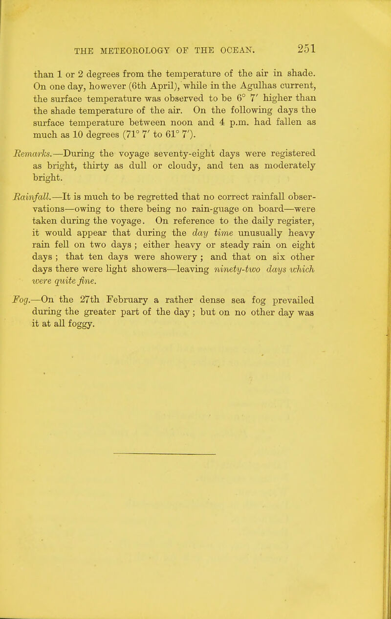 than 1 or 2 degrees from the temperature of the air in shade. On one day, however (6th April), whUe in the Agulhas current, the surface temperature was observed to be 6° 7' higher than the shade temperature of the air. On the following days the surface temperature between noon and 4 p.m. had fallen as much as 10 degrees (71° 7' to 61° T). Remarks.—During the voyage seventy-eight days were registered as bright, thirty as dull or cloudy, and ten as moderately bright. Rainfall.—It is much to be regretted that no correct rainfall obser- vations—owing to there being no rain-guage on board—were taken during the voyage. On reference to the daily register, it would appear that during the day time unusually heavy rain fell on two days ; either heavy or steady rain on eight days ; that ten days were showery; and that on six other days there were light showers—leaving ninety-two clays which xoere quite fine. Fog.—On the 27th February a rather dense sea fog prevailed dviring the greater part of the day; but on no other day was it at all foggy.