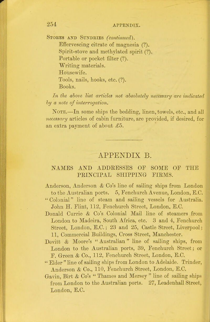 Stores and SmfDRiES (continued). Effervescing citrate of magnesia (?). Spirit-stove and methylated spirit (?). Portable or pocket filter (?). Writing materials. Hoiisevvife. Tools, nails, hooks, etc. (?). Books. In the above list articles not absolutely necessary are indicated by a note of interrogation. Note.—In some ships the bedding, linen, towels, etc., and all necessary articles of cabin furniture, are provided, if desired, for an extra payment of about £5. APPENDIX B. NAMES AND ADDEESSES OF SOME OE THE PRINCIPAL SHIPPING EIRMS. Anderson, Anderson & Go's line of sailing ships from London to the AustraUan ports. 5, Fenchurch Avenue, London, E.G. Colonial line of steam and sailing vessels for Australia. John H. Flint, 112, Fenchurch Street, London, E.G. Donald Currie & Go's Colonial Mail line of steamers from London to Madeira, South Africa, etc. 3 and 4, Fenchurch Street, London, E.G.; 23 and 25, Castle Street, Liverpool; 11, Commercial Buildings, Gross Street, Manchester. Devitt & Moore's  Australian liae of sailing ships, from London to the Australian ports, 39, Fenchurch Street; or F. Green & Co., 112, Fenchurch Street, London, E.G.  Elder  line of sailing ships from London to Adelaide. Triuder, Anderson & Co., 110, Fenchurch Street, London, E.G. Gavin, Birt & Go's  Thames and Mersey  line of sailing ships from London to the Australian ports. 27, Leadenhall Street, London, E.G.
