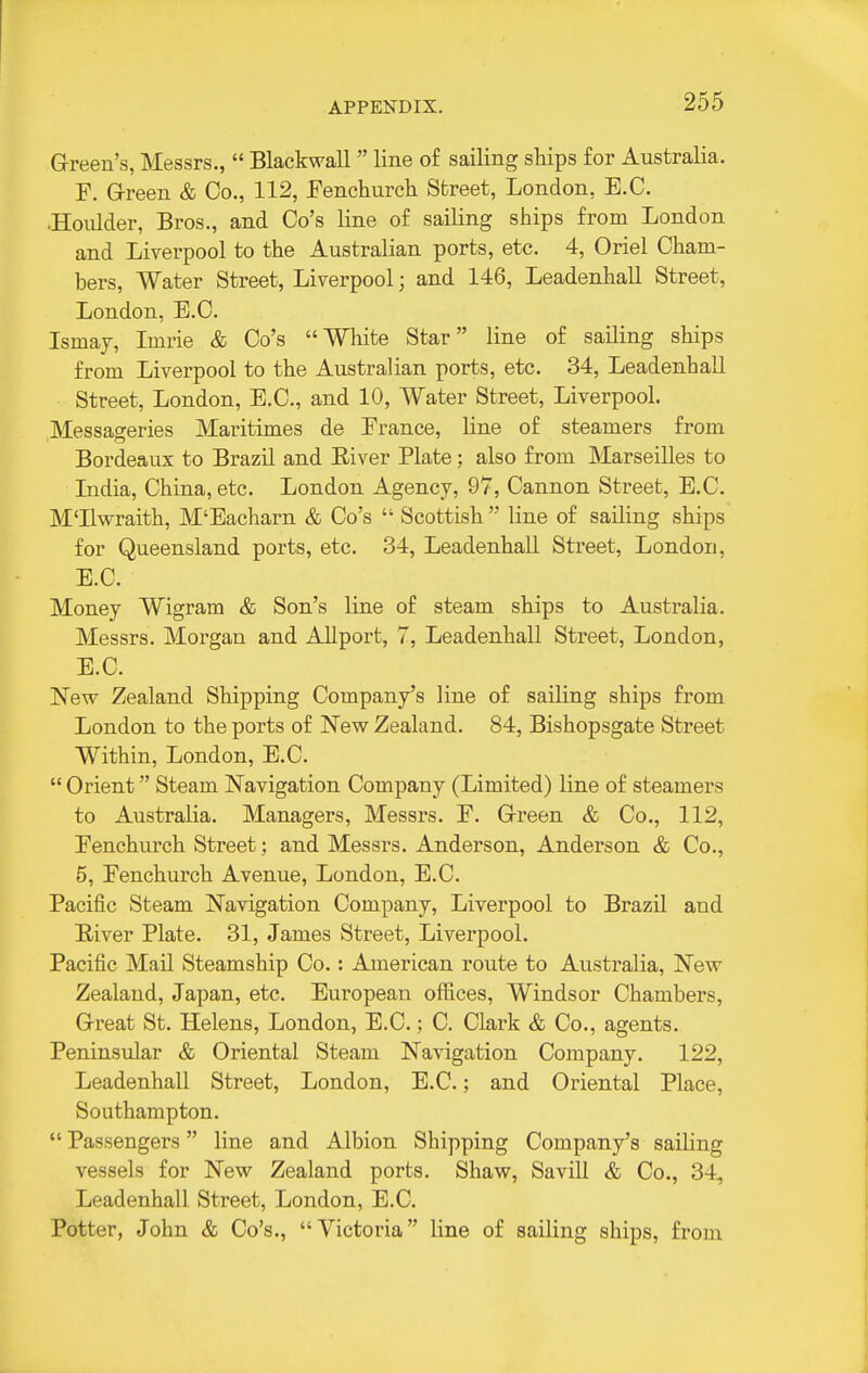 Green's, Messrs.,  Blackwall  line of sailing ships for Australia. F. G-reen & Co., 112, Fenchurcli Street, London, E.G. ■HoiUder, Bros., and Go's line of sailing ships from London and Liverpool to the Australian ports, etc. 4, Oriel Gham- bers. Water Street, Liverpool; and 146, LeadenhaU Street, London, B.C. Ismaj, Imrie & Go's White Star line of sailing ships from Liverpool to the Australian ports, etc. 34, Leadenhall Street, London, B.C., and 10, Water Street, Liverpool. Messageries Maritimes de Brance, line of steamers from Bordeaux to Brazil and River Plate; also from Marseilles to India, China, etc. London Agency, 97, Cannon Street, B.C. M'llwraith, M'Bacharn & Go's  Scottish  line of sailing ships for Queensland ports, etc. 34, Leadenhall Street, London, B.C. Money Wigram & Son's line of steam ships to Australia. Messrs. Morgan and AUport, 7, Leadenhall Street, London, E.G. New Zealand Shipping Company's line of sailing ships from London to the ports of New Zealand. 84, Bishopsgate Street Within, London, B.C.  Orient Steam Navigation Company (Limited) line of steamers to Australia. Managers, Messrs. B. Grreen & Co., 112, Benchurch Street; and Messrs. Anderson, Anderson & Co., 5, Benchurch Avenue, London, B.C. Pacific Steam Navigation Company, Liverpool to Brazil and Biver Plate. 31, James Street, Liverpool. Pacific Mail Steamship Co.: American route to Australia, New Zealand, Japan, etc. European offices, Windsor Chambers, Grreat St. Helens, London, B.C.; C. Clark & Co., agents. Peninsular & Oriental Steam Navigation Company. 122, Leadenhall Street, London, B.C.; and Oriental Place, Southampton.  Passengers line and Albion Shipping Company's sailing vessels for New Zealand ports. Shaw, Savill & Co., 34, Leadenhall Street, London, B.C. Potter, John & Go's., Victoria line of sailing ships, from
