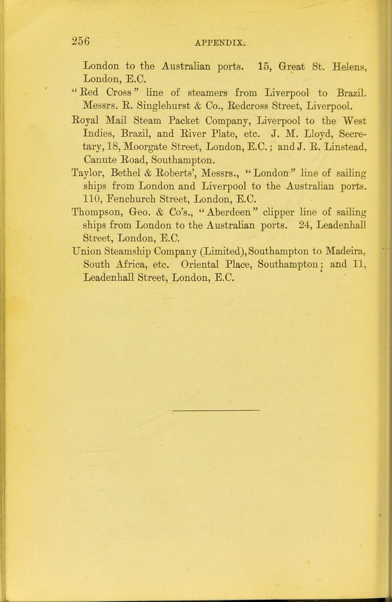London to tlie Australian ports. 15, Great St. Helens, London, E.G. Red Cross line of steamers from Liverpool to Brazil. Messrs. E. Singlehurst & Co., Eedcross Street, Liverpool. Royal Mail Steam Packet Company, Liverpool to the West Indies, Brazil, and River Plate, etc. J. M. Lloyd, Secre- tary, 18, Moorgate Street, London, E.C.; and J. R. Linstead, Canute Road, Southampton. Taylor, Bethel & Roberts', Messrs., London line of sailing ships from London and Liverpool to the Australian ports. 110, Fenchurch Street, London, E.C. Thompson, Geo. & Go's., Aberdeen clipper line of sailing ships from London to the Australian ports. 24, Leadenhall Street, London, E.G. Union Steamship Company (Limited), Southampton to Madeira, South Africa, etc. Oriental Place, Southampton; and 11, Leadenhall Street, London, E.G.