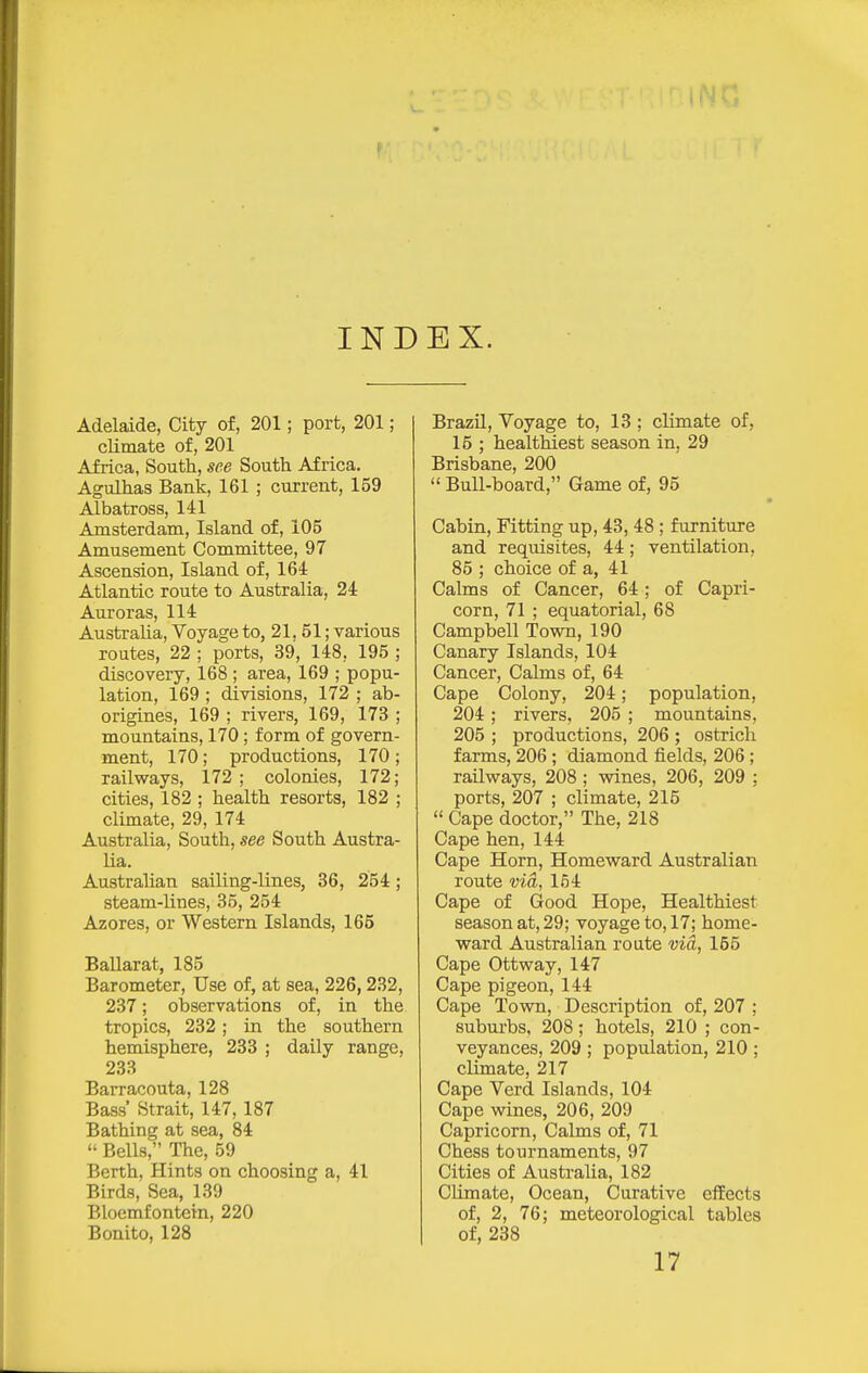 INDEX. Adelaide, City of, 201; port, 201; climate of, 201 Africa, South, see South Africa. Agulhas Bank, 161 ; current, 159 Albatross, 141 Amsterdam, Island of, 105 Amusement Committee, 97 Ascension, Island of, 164 Atlantic route to Australia, 24 Auroras, 114 Australia, Voyage to, 21,51; various routes, 22 ; ports, 39, 148, 195 ; discovery, 168 ; area, 169 ; popu- lation, 169 ; divisions, 172 ; ab- origines, 169 ; rivers, 169, 173 ; mountains, 170; form of govern- ment, 170; productions, 170; railways, 172 ; colonies, 172; cities, 182 ; health resorts, 182 ; climate, 29, 174 Australia, South, see South Austra- lia. Austrahan sailing-lines, 36, 254 ; steam-lines, 35, 254 Azores, or Western Islands, 165 Ballarat, 185 Barometer, Use of, at sea, 226,232, 237; observations of, in the tropics, 232 ; in the southern hemisphere, 233 ; daily range, 233 Barracouta, 128 Bass' Strait, 147, 187 Bathing at sea, 84  Bells, The, 59 Berth, Hints on choosing a, 41 Birds, Sea, 139 Bloemfontein, 220 Bonito, 128 Brazil, Voyage to, 13 ; climate of, 15 ; healthiest season in, 29 Brisbane, 200  Bull-board, Game of, 95 Cabin, Fitting up, 43, 48; furniture and requisites, 44; ventilation, 85 ; choice of a, 41 Calms of Cancer, 64; of Capri- corn, 71 ; equatorial, 68 Campbell Town, 190 Canary Islands, 104 Cancer, Calms of, 64 Cape Colony, 204; population, 204; rivers, 205 ; mountains, 205 ; productions, 206 ; ostrich farms, 206 ; diamond fields, 206; railways, 208 ; wines, 206, 209 ; ports, 207 ; climate, 215  Cape doctor, The, 218 Cape hen, 144 Cape Horn, Homeward Australian route via, 154 Cape of Good Hope, Healthiest season at, 29; voyage to, 17; home- ward Australian route via, 155 Cape Ottway, 147 Cape pigeon, 144 Cape Town, Description of, 207 ; suburbs, 208; hotels, 210 ; con- veyances, 209 ; population, 210 ; climate, 217 Cape Verd Islands, 104 Cape wines, 206, 209 Capricorn, Calms of, 71 Chess tournaments, 97 Cities of Australia, 182 Climate, Ocean, Curative cfEects of, 2, 76; meteorological tables of, 238 17