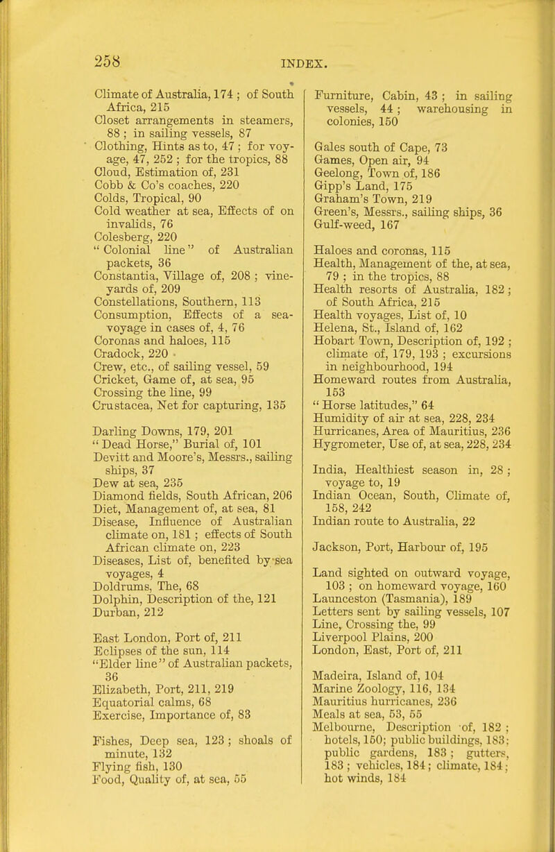 Climate of Australia, 174 ; of South Africa, 215 Closet arrangements in steamers, 88 ; in sailing vessels, 87 Clothing, Hints as to, 47 ; for voy- age, 47, 252 ; for the tropics, 88 Cloud, Estimation of, 231 Cobb & Co's coaches, 220 Colds, Tropical, 90 Cold weather at sea, Effects of on invalids, 76 Colesberg, 220  Colonial line of Australian packets, 36 Constantia, Village of, 208 ; vine- yards of, 209 Constellations, Southern, 113 Consumption, Effects of a sea- voyage in cases of, 4, 76 Coronas and haloes, 115 Cradock, 220 • Crew, etc., of sailing vessel, 59 Cricket, Game of, at sea, 95 Crossing the line, 99 Crustacea, Net for capturing, 135 Darling Downs, 179, 201  Dead Horse, Burial of, 101 Devitt and Moore's, Messrs., sailing ships, 37 Dew at sea, 235 Diamond fields. South African, 206 Diet, Management of, at sea, 81 Disease, Influence of Australian cUmateon, 181 ; effects of South African climate on, 223 Diseases, List of, benelited bysea voyages, 4 Doldrums, The, 68 Dolphin, Description of the, 121 Durban, 212 East London, Port of, 211 Eclipses of the sun, 114 Elder line of Australian packets, 36 Elizabeth, Port, 211, 219 Equatorial calms, 68 Exercise, Importance of, 83 Pishes, Deep sea, 123 ; shoals of minute, 132 Flying fish, 130 Food, Quality of, at sea, 55 Furniture, Cabin, 43 ; in sailing vessels, 44 ; warehousing in colonies, 150 Gales south of Cape, 73 Games, Open air, 94 Geelong, Town of, 186 Gipp's Land, 175 Graham's Town, 219 Green's, Messrs., sailing ships, 36 Gulf-weed, 167 Haloes and coronas, 115 Health, Management of the, at sea, 79 ; in the tropics, 88 Health resorts of Australia, 182; of South Africa, 215 Health voyages, List of, 10 Helena, St., Island of, 162 Hobart Town, Description of, 192 ; cliraate of, 179, 193 ; excursions in neighbourhood, 194 Homeward routes from Australia, 153  Horse latitudes, 64 Humidity of air at sea, 228, 234 Hurricanes, Area of Mauritius, 236 Hygrometer, Use of, at sea, 228, 234 India, Healthiest season in, 28 ; voyage to, 19 Indian Ocean, South, Climate of, 158, 242 Indian route to Australia, 22 Jackson, Port, Harbour of, 195 Land sighted on outward voyage, 103 ; on homeward voyage, 160 Launceston (Tasmania), 189 Letters sent by sailing vessels, 107 Line, Crossing the, 99 Liverpool Plains, 200 London, East, Port of, 211 Madeira, Island of, 104 Marine Zoology, 116, 134 Mauritius hurricanes, 236 Meals at sea, 53, 55 Melbourne, Description of, 182 ; hotels, 150; public buildings, 183: public gardens, 183 ; gutters, 183 ; vehicles, 184; chmate, 184; hot winds, 184