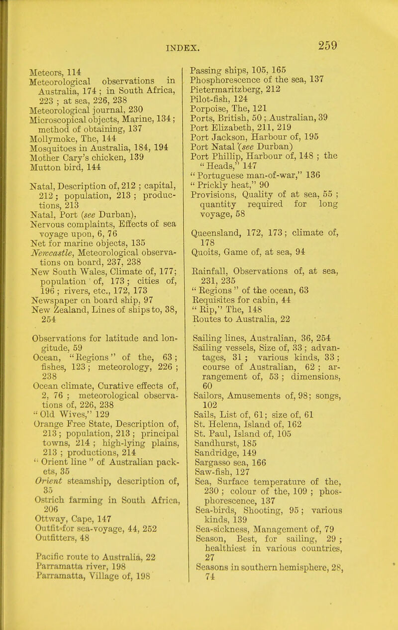 Meteors, 111 Meteorological observations in Australia, 174 ; in South Africa, 223 ; at sea, 226, 238 Meteorological journal, 230 Microscopical objects, Marine, 134; method of obtaining, 137 MoUymoke, The, 144 Mosquitoes in Australia, 184, 194 Mother Gary's chicken, 139 Mutton bird, 144 Natal, Description of, 212 ; capital, 212; population, 213 ; produc- tions, 213 Natal, Port {see Durban), Nervous complaints, Effects of sea voyage upon, 6, 76 Net for marine objects, 135 Neivcastle, Meteorological observa- tions on board, 237, 238 New South Wales, CUmate of, 177; population of, 173; cities of, 196 ; rivers, etc., 172, 173 Newspaper on board ship, 97 New Zealand, Lines of ships to, 38, 254 Observations for latitude and lon- gitude, 59 Ocean, Regions of the, 63; fishes, 123 ; meteorology, 226 ; 238 Ocean climate. Curative effects of, 2, 76 ; meteorological obsei'va- tions of, 226, 238  Old Wives, 129 Orange Free State, Description of, 213 ; population, 213 ; principal towns, 214 ; high-lying plains, 213 ; productions, 214 '• Orient line  of Australian pack- ets, 35 Orient steamship, description of, 35 Ostrich farming in South Africa, 206 Ottway, Cape, 147 Outfit'for sea-voyage, 44, 252 Outfitters, 48 Pacific route to Australia, 22 I'arramatta river, 198 Parramatta, Village of, 198 Passing ships, 105, 165 Phosphorescence of the sea, 137 Pietermaritzberg, 212 Pilot-fish, 124 Porpoise, The, 121 Ports, British, 50; Australian, 39 Port Elizabeth, 211, 219 Port Jackson, Harbour of, 195 Port Natal '(see Durban) Port Phillip, Harbour of, 148 ; the  Heads, 147  Portuguese man-of-war, 136  Prickly heat, 90 Provisions, Quality of at sea, 55 ; quantity required for long voyage, 58 Queensland, 172, 173; climate of, 178 Quoits, Game of, at sea, 94 Eainfall, Observations of, at sea, 231, 235  Regions  of the ocean, 63 Requisites for cabin, 44  Rip, The, 148 Routes to Australia, 22 Sailing lines, Australian, 36, 254 Sailing vessels. Size of, .33 ; advan- tages, 31 ; various kinds, 33 ; course of Australian, 62 ; ar- rangement of, 53 ; dimensions, 60 Sailors, Amusements of, 98; songs, 102 Sails, List of, 61; size of, 61 St. Helena, Island of. 162 St. Paul, Island of, 105 Sandhurst, 185 Sandridge, 149 Sargasso sea, 166 Saw-fish, 127 Sea, Surface temperature of the, 230 ; colour of the, 109 ; phos- phorescence, 137 Sea-birds, Shooting, 95; various kinds, 139 Sea-sickness, Management of, 79 Season, Best, for sailing, 29 ; healthiest in various countries, 27 Seasons in southern hemisphere, 28, 74