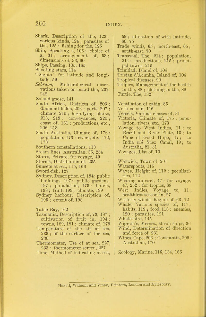 Shark, Description of the, 123; various kinds, 124 ; parasites of the, 125 ; fishing for the, 125 Ship, Speaking a, 105 ; choice of a, 31 ; arrangement of, 53 ; dimensions of, 33, 60 Ships, Passing, 105, 165 Shooting stars. Hi  Sights  for latitude and longi- tude, 59 Sobraon, Meteorological obser- vations taken on board the, 287, 242 Soland goose, 141 South Africa, Districts of, 203 ; diamond fields, 206 ; ports, 207 ; climate, 215 ; high-lying plains, 213, 219 ; conveyances, 220 ; coast of, 161 ; productions, etc., 206, 213 South Australia, Climate of, 176 ; population, 173 ; rivers, etc., 172, 173 Southern constellations, 113 Steam lines, Australian, 35, 254 Stores, Private, for voyage, 49 Storms, Distribution of, 235 Sunsets at sea, 115, 166 Sword-fish, 127 Sydney, Description of, 194; public buildings, 197; public gardens, 197 : population, 173; hotels, 198 ;' fruit. 199 ; climate, 199 Sydney harbour, Description of, 195 ; extent of, 198 Table Bay, 162 Tasmania, Description of, 73, 187 ; cultivation of fruit in, 194; towns, 189, 191 ; climate of, 179 Temperature of the air at sea, 233 ; of the surface of the sea, 230 Thermometer, Use of at sea, 227, 233 ; thermometer screen, 227 Time, Method of indicating at sea, 69 ; alteration of with latitude, 60, 75 Trade winds, 65 ; north-east, 65; south-east, 70 Transvaal, The, 214; population, 214 ; productions, 215 ; princi- pal towns, 215 Trinidad, Island of, 104 Tristan d'Acunha, Island of, 104 Tropical diseases, 90 Tropics, Management of the health in the, 88 ; clothing in the, 88 Turtle, The, 132 Ventilation of cabin, 85 Vertical sun, 116 Vessels, Various classes of, 31 Victoria, Climate of, 175 ; popu- lation, rivers, etc., 173 Voyage to West Indies, 11 ; to Brazil and Eiver Plate, 13 ; to Cape of Good Hope, 17; to India via Suez Canal, 19; to Australia, 21, 51 Voyages, List of, 10 Warwick, Town of, 201 Waterspouts, 115 Waves, Height of, 112 ; peculiari- ties, 112 Wearing apparel, 47; for voyage, 47, 252 ; for tropics, 88 West Indies, Voyage to, 11 ; healthiest season in, 27 Westerly winds, Eegion of, 63, 72 Whale, Various species of, 117; habits, 119; food, 118; enemies, 120 ; parasites, 121 Whale-bird, 145 Wigram's, Messrs., steam ships, 36 Wind, Determination of direction and force of, 231 Wines, Cape, 206 ; Constantia, 209 ; Australian, 170 Zoology, Marine, 116, 134, 166 Hazell, Watson, and Viney, Printers, Loudon and Aylesbury.