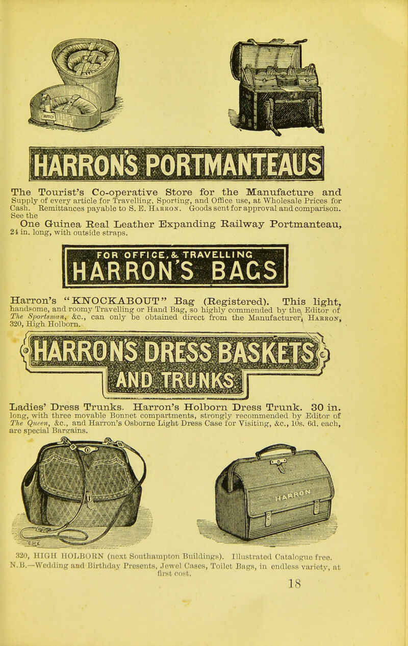 The Tourist's Co-operative Store for the Manufacture and Supply of every article for Travelling, Sporting, and Office use, at Wholesale Prices for Cash. Remittances payable to S. E. Hahron. Goods sent for approval and compai'ison. See the One Guinea Real Leather Expanding Railway Portmanteau, 24 in. long, with outside straps. FOR OFFICE, &. TRAVELLING HARRON'S BAGS Harron's KNOCKABOUT Bag (Registered). This light, handsome, and roomy Travelling or Hand Bag, so highly commended by the, Editor of The Sportsman, &c., can only be obtained direct from the Manufacturer! Habkon. 320, High Holborn. ^ Ladies' Dress Trunks. Harron's Holborn Dress Trunk. 30 in. long, with three movable Bonnet compartments, strongly recommended by Editor of The Qufen, &c., and Harron's Osborne Light Dress Case for Visiting, &c., 10s. 6d. each, are special Bargains. •'!20, HIGH HOLBOUN (next Southampton Buildings). Illustrated Catalogue free. N.li.—Wedding and Birthday Presents, Jewel Cases, Toilet Bags, in endless variety, nt first cost. 18