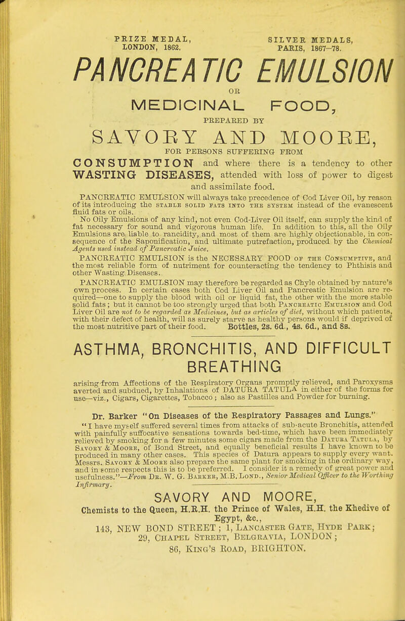 PRIZE MEDAL, SILVER MEDALS, LONDON, 1862. PARIS, 1867-78. PANCREATIC EMULSION OB MEDICINAL FOOD, PEEPAIffiD BY SAYOEY AND MOOEE, FOR PERSONS SUFFERING FROM CONSUMPTION and where there is a tendency to other WASTING DISEASES, attended with loss of power to digest and assimilate food. PANCREATIC EMULSION will always take precedence of Coc'* Liver Oil, by reason of its introducing the stable solid fats ikto thb systjbm instead of the evanescent fluid fats or oils. No Oily Emulsions of any kind, not even Cod-Liver Oil itself , can supply the kind of fat necessary for sound and vigorous human life. In addition to this, all the Oily Emulsions are liable to rancidity, and most of them are highly objectionable, in con- sequence of the Saponification, and ultimate putrefaction, produced by the Chemical Agents used instead of Pancreatic Jiiice. PANCREATIC EMULSION is the NECESSARY FOOD ov the Coitstjmptive, and the most reliable form of nutriment for counteracting the tendency to Phthisis and other Wasting Diseases. PANCREATIC EMULSION may therefore be regarded as Chyle obtaiaed by nature's own process. In certain cases both Cod Liver Oil and Pancreatic Emulsion are re- quired—one to supply the blood with oil or liquid fat, the other with the more stable solid fats; but it caimot be too strongly urged that both Panckeatic EiiuLsioif and Cod Liver Oil are not to be regarded as Medicines, but as articles of diet, without which patients, with their defect of health, wiU as surely starve as healthy persons would if deprived of the most nutritive part of their food. Bottles, 2S. 6d., 4S. 6d., and 8S. ASTHMA, BRONCHITIS, AND DIFFICULT BREATHING arising from Affections of the Respiratory Organs promptly relieved, and Paroxysms averted and subdued, by Inhalations of DATURA TATULA in either of the forms for use—viz.. Cigars, Cigarettes, Tobacco ; also as Pastilles and Powder for burning. Dr. Barker On Diseases of the Respiratory Passages and Lungs.  I have myself suffered several times from attacks of sub-acute Bronchitis, attended with painfully suffocative sensations towards bed-time, which have been immediately relieved by smoking for a few minutes some cigars made from the Datuea Tatula, by Savoet & MooBE, of Bond Street, and equally beneficial results I have known lo be produced in many other cases. This species of Datura appears to supply every want. Messrs. Savoet & Moobe also prepare the same plant for smoking in the ordinary way, and in some respects this is to be preferred. I consider it a remedy of great power and usefulness.—i^rom Dk. W. G. Baukbe, M.B.Lond., Senior Medical Officer to the Worthing Infirmary. ■ SAVORY AND MOORE, Chemists to the Queen, H.R.H. the Prince of Wales, H.H. the Khedive of Egypt, &c., 143, NEW BOND STREET ; 1, Lancaster Gate, Hyde Park; 29, Chapel Street, Belgravia, LONDON; 86, King's Road, BRIGHTON.