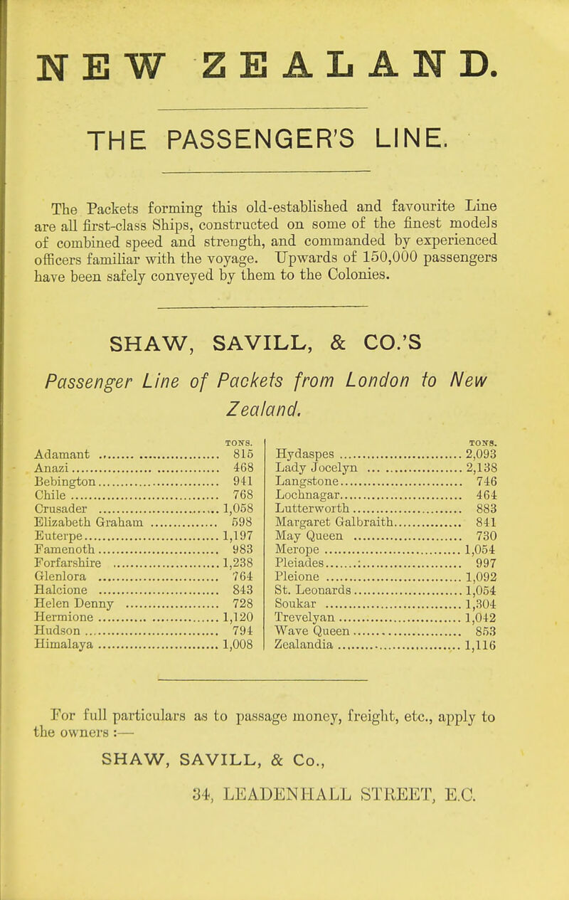 NEW ZEALAND. THE PASSENGER'S LINE. The Packets forming this old-established and favourite Line are all first-class Ships, constructed on some of the finest models of combined speed and strength, and commanded by experienced officers familiar with the voyage. Upwards of 150,000 passengers have been safely conveyed by them to the Colonies. SHAW, SAVILL, & CO.'S Passenger Line of Packets from London to New Zealand. TON'S. Adamant 815 Anazi 468 Bebington 941 Chile 768 Crusader 1,058 Elizabeth Graham 598 Euterpe 1,197 Famenoth 983 Forfarshire 1,238 Glenlora 764 Halcione 843 Helen Denny 728 Hermione 1,120 Hudson 794 Himalaya 1,008 TON'S. Hydaspes 2,093 Lady Jocelyn 2,138 Langstone 746 Lochnagar 464 Lutterworth 883 Margaret Galbraith 841 May Queen 730 Merope 1,054 Pleiades : 997 Pleione 1,092 St. Leonards 1,054 Soukar 1,.304 Trevelyan 1,042 Wave Queen 853 Zealandia 1,116 For full particulars as to passage money, freight, etc., apply to the owners :— SHAW, SAVILL, & Co., 34, LEADEN HALL STREET, E.G.