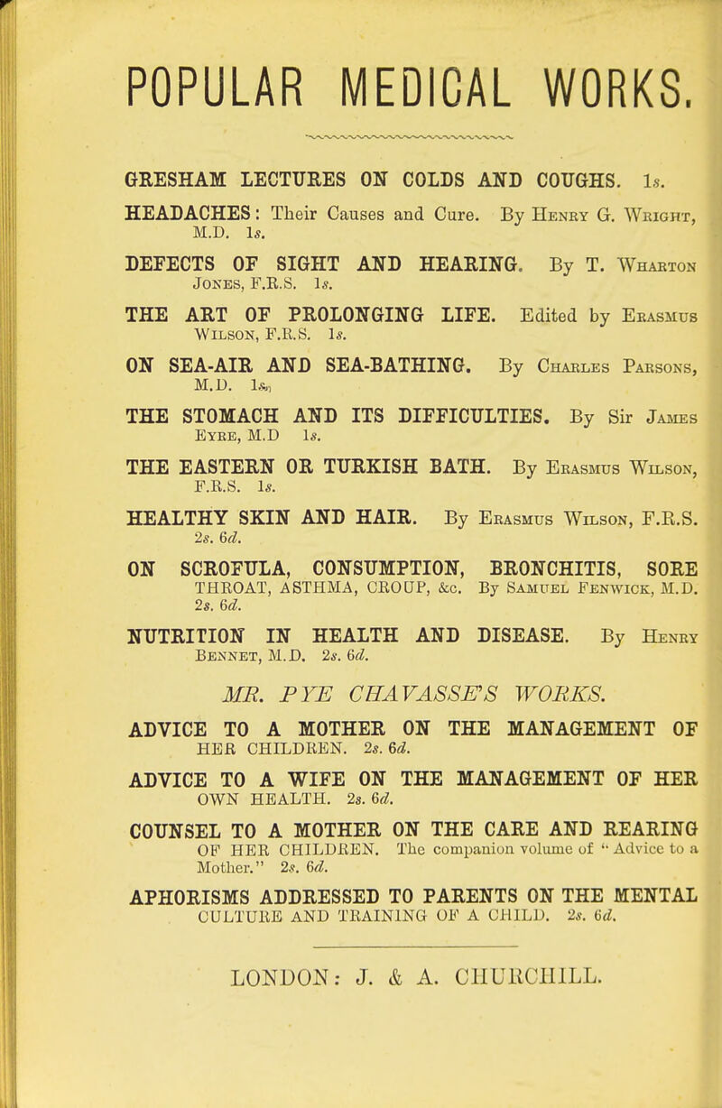 POPULAR MEDICAL WORKS. GRESHAM LECTURES ON COLDS AND COUGHS. Is. HEADACHES: Their Causes and Cure. By Heney G. Weight, M.D. Is, DEFECTS OF SIGHT AND HEARING. By T. Whaeton Jokes, F.R.S. Is. THE ART OF PROLONGING LIFE. Edited by Ekasmus Wilson, F.R.S. Is. ON SEA-AIR AND SEA-BATHING. By Chaeles Paesons, M.D. THE STOMACH AND ITS DIFFICULTIES. By Sir James Eyee, M.D Is. THE EASTERN OR TURKISH BATH. By Eeasmus Wilson, F.R.S. Is. HEALTHY SKIN AND HAIR. By Eeasmus Wilson, F.R.S. 2s. 6d. ON SCROFULA, CONSUMPTION, BRONCHITIS, SORE THROAT, ASTHMA, CROUP, &c. By Samuel Fenwick, M.D. 2s, 6d. NUTRITION IN HEALTH AND DISEASE. By Heney Rennet, M.D. 2s. 6d. MB. PYE CHAVASSES WORKS. ADVICE TO A MOTHER ON THE MANAGEMENT OF HER CHILDREN. 2s. M. ADVICE TO A WIFE ON THE MANAGEMENT OF HER OWN HEALTH, 2s. U. COUNSEL TO A MOTHER ON THE CARE AND REARING OF HER CHILDREN, The companion volume of '• Advice to a Mother. 2s, Gd. APHORISMS ADDRESSED TO PARENTS ON THE MENTAL CULTURE AND TRAINING OF A CHILD, 2s, U. LONDON: J. & A. CHURCHILL.