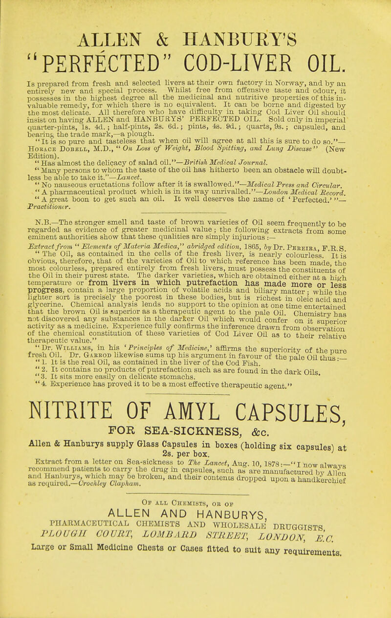 ALLEN & HANBURY'S PERFECTED COD-LIVER OIL. Is prepared from fresh and selected livers at their own factory in Norway, and by an entirely new and special process. Whilst free from offensive caste and odour, it possesses in the highest degree all the medicinal and nutritive properties of this in- valuable remedy, for which there is no equivalent. It can be borne and digested by the most deUcate. All therefore who have difficulty in taking Cod Liver Oil should insist on having ALLEN and HANBURYS' PERFECTED OIL. Sold only in imperial' quarter-pints, Is. 4d.; half-pints, 2s. 6d.; pints, 4s. 9d.; quarts, 9s.; capsuled, and bearing the trade mai-k,—a plough. It is so pure and tasteless that v^hen oil will agree at all this is sure to do so.— Horace Dobbll, M.D.,  On Loss of Weight, Blood ISpitting, and. Lung Disease (New Edition).  Has almost the delicacy of salad oil.—British Medical Journal.  ilany persons to whom the taste of the oil has hitherto been an obstacle will doubt- less be able to take it.—Lancet.  No nauseous eructations follow after it is BwaXlowed.—Medical Press and Circular.  A pharmaceutical product which is in its way unrivalled.—London Medical Record.  A great boon to get such an oil. It well deserves the name of ' Perfected.' — Fractitiontr. N.B.—The stronger smell and taste of brown varieties of Oil seem frequently to be regarded as evidence of greater medicinal value; the following extracts from some eminent authorities show that these quaUties are simply injurious :— Extract from  Elements of Materia Medica, abridged edition, 1865, bt/ Dr. Peeeiba F.R S  The Oil, as contained in the cells of the fresh liver, is nearly colourless. ' It is obvious, therefore, that of the varieties of Oil to which reference has been made the most coloui'less, prepared entirely from fresh livers, must possess the constituents of the Oil in their purest state. The darker varieties, which are obtained either at a hitrh temperatme or from livers in wMch putrefaction has made more or less progress, contain a large proportion of volatile acids and biliary matter • while the lighter sort is precisely the poorest in these bodies, but is richest in oleic acid and glyceiine. Chemical analysis lends no support to the opinion at one time entertained that the brown Oil is superior as a therapeutic agent to the pale Oil. Chemistry has not discovered any substances in the darker Oil which would confer on it superior activity as a medicine. Experience fully confirms the inference drawn from observation of the chemical constitution of these varieties of Cod Liver OU as to their relative therapeutic value.  Dr. Williams, in his 'Principles of Medicine,' affirms the superiority of the Dure fresh Oil. Dr. Gaebod likewise sums up his argument in favour of the pale Oil thus —  1. It is the real Oil, as contained in the liver of the Cod Fish.  2. It contains no products of putrefaction such as are found in the dark Oils 3. It sits more easily on delicate stomachs. ' 4. Experience has proved it to be a most effective therapeutic ao-ent. NITRITE OF AMYL CAPSULES, FOR SEA-SICKNESS, &c. Allen & Hanburys supply Glass Capsules in boxes (holding six capsules) at 2s. per box. Extract from a letter on Sea-sickness to The Lancet, Aug. 10, 1873 —I now alwmra recommend patients to carry the drag in capsules, such as are manufactured bv Allen and Hanburys, which may be broken, and their contencs dropped upon a handkexxhief as required.—Crochley Clapham. u^oi. umoi Op all Chkmists, ob op ALLEN AND HANBURYS PHARMACEUTICAL CHEMISTS AND WHOLESALE DRUGGISTS PLOUGH COURT, LOMBARD STREET, LONDON, E.C. Large or Small Medicine Chests or Cases fitted to suit any reciuirements.