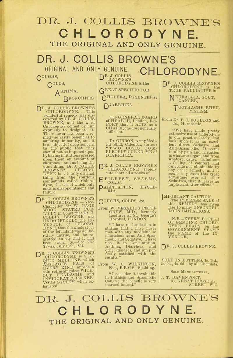 r>R. J. COLLIS I3E,0WnsrE S CHLORODYNE. THE ORIGINAL AND ONLY GENUINE. DR. J. COLLIS BROWNE'S ORIGINAL AND ONLY GENUINE QOUQHS, QOLDS, gRONCHITlS. D )R. J. COLLIS BROWNE'S ' CHLOROUrNE. — This wonderful remedy was dis- covered by DR. J. COLLIS BROWNE, and the word CuLORODYME coined by him expressly to designate it. There never has been a re- medy so vastly beneficial to Buffering hmnanity, and it is a subject!of;deep jonoern to the public that they should not be imposed upon by having imitations pressed upon them on account of cheapness, and as being the same thing. Dr. J. COLLIS BROWNE'S CHLORO- DYNE is a totally distinct thing from the spurious compounds called Chloro- dyne, the use of which only ends in disappointment and failure. )R. J. COLLIS BROWNE'S CHLORODYNE. — Vice- ChanceUor Sir W. PAGE WOOD, STATED PUB- LICLY in Com-t that Dr. J. COLLIS BROWNE was UNDOUBTEDLY the IN- VENTOR of CHLORO- DYNE, that the whole story of the defendant was delibe- rately untrue, and he re- gretted to say that it had been sworn to.—See The Times, July 13bh, 1861. R J. COLLIS BROWNE'S CHLORODYNE is a LI- QUID MEDICINE which ASSUAGES PAIN of EVERY KIND, affords a calm refreshing sleepWITH- OUT HEADACHE, and INVIGORATES the NER- VOUS SYSTEM when ex- hausted. DR. J. COLLIS BROWNE'S CHLORODYNE Is the Q RRAT SPECIFIC FOR QHOLERA, DYSENTERY, QIARRHCEA. CHLORODYNE. The GENERAL BOARD of HEALTH, London, RE- PORT that it ACTS as a CHARM, one dose generally sufficient. Dr. GIBBON, Army Medi- cal Staff, Calcutta, states : TWO DOSES C O M- PLETELY CURED ME of DIARRHCEA. DR. J. COLLIS BROWNE'S CHLORODYNE rapidly cuts short all attacks of CPILEPSY, SPASMS, COLIC, PALPITATION, HYSTE- ' RIA. QOUGHS, COLDS, &c. From W. VESALIUS PETTI- GREW, M.D., formerly Lectiu'er at St. George's Hospital, LONDON. I have no hesitation in stating that I have never met with any medicine so efficacious as an Anti-Spas- modic and Sedative. 1 have used it in Consumption, Asthma, Diarrhtea, and other diseases, and am per- fectly satisfied with the results. From W. C. WILKINSON, Esq., F.R.C.S., Spalding. I con.sider it invaluable in Phthisis and Spasmodic Cough; the bouoftt is very marKed indeed. r)n. J. COLLIS BROWNE'S CHLORODYNE Is the TRUE PALLIATIVE in [MEURAXGIA, GOUT, '' CANCER, TOOTHACHE, RHEU- ' MATISM. From Dr. B. J. BOULTON and Co., Horncastle. We have made pretty extensive use of Chlorodj-ne in our practice lately, and look upon it as an excel- lent direct Sedative and Anti-Spasmodic. It seems to allay pain and irritation in whatever organ, and from whatever cause. It induces a feeling of comfort and quietude not obtainable by any other remedy, and it seems to possess this great advantage over aU other Sedatives, that it leaves no unpleasant after-effects. IMPORTANT CAUTION. ' The IMMENSE SALE of this REMEDY has given rise to many UNSCRUPU- LOUS IMITATIONS. N.B.—EVERY BOTTLE OF GENUINE CHLORO- DYNE BEARS on the GOVERNMENT STA3IP the NAME of the IN- VENTOR, QR. J. COLLIS BROWNE. SOLD IN BOTTLES, Is. IJd., 2s. 9d., 4s. Od., by all Chemists. Sole MANtirAOTDRKB, J. T. DAVENPORT, 33, GREAT RUSSELL STREET, W.C. DR. J. OOLLIS 33E,OWNE'S CHLORODYNE. THE ORIGINAL AND ONLY GENUINE.