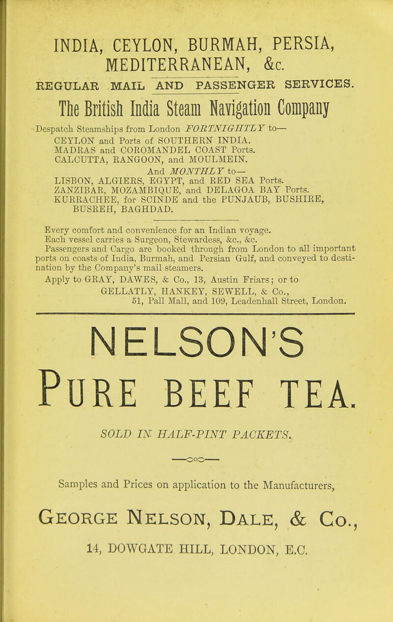 INDIA, CEYLON, BURMAH, PERSIA, MEDITERRANEAN, &c. EEGULAR MAIL AND PASSENGER SERVICES. The British India Steam Navigation Company ■Despatch Steamships from London FORTNIGHTLY to— CEYLON and Ports of SOUTHERN INDIA. MADRAS and COROMANDEL COAST Ports. CALCUTTA, RANGOON, and MOULMEIN. And MONTHLY to— LISBON, ALGIERS, EGYPT, and RED SEA Ports. ZANZIBAR, MOZAMBIQUE, and DELAGOA BAY Ports. KURRACHEE, for SCINDE and the PUNJAUB, BUSHIRE, BUSREH, BAGHDAD. Every comfort and convenience for an Indian voyage. Each vessel carries a Surgeon, Stewardess, &c., &c. Passengers and Cargo are booked through from London to all important ports on coasts of India, Burmah, and Persian Gulf, and conveyed to desti- nation by the Company's mail steamers. Apply to GRAY, DAWES, & Co., 13, Austin Friars; or to GELLATLY, HANKEY, SEWELL, & Co., 51, Pall Mall, and 109, Leadenhall Street, London. NELSONS Pure beef tea. 80LD IN. HALF-PINT PACKETS. Samples and Prices on application to the Manufacturers, George Nelson, Dale, & Co., 14, DOWGATE HILL, LONDON, E.G.