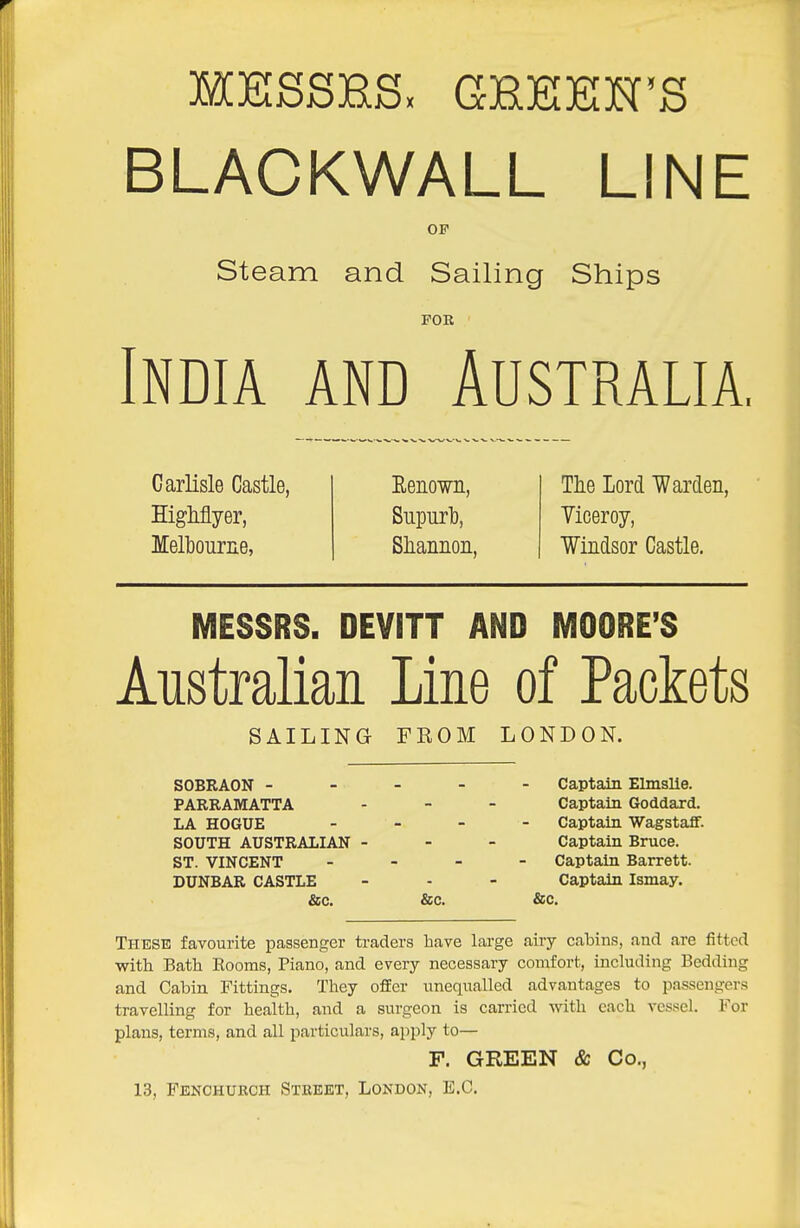 BLACKWALL LINE OF Steam and Sailing Ships FOR India and Australia Carlisle Castle, Highflyer, Melbourne, Eenown, Supurl), Sliannon, The Lord Wardeii, Yiceroy, Windsor Castle. MESSRS. DEVITT AND MOORE'S Australian Line of Packets SAILING FROM LONDON. SOBRAON ----- Captain Elmslle. PARRAMATTA - - - Captain Goddard. LA HOGUE - Captain Wagstafif. SOUTH AUSTRALIAN - - - Captain Bruce. ST. VINCENT _ - - - Captain Barrett. DUNBAR CASTLE - - - Captain Ismay. &;c. &c. &c. These favourite passenger traders have large airy cabins, and are fitted with Bath Rooms, Piano, and every necessary comfort, including Bedding and Cabin Fittings. They offer unequalled advantages to passengers travelling for health, and a surgeon is carried with each vessel. For plans, terms, and all particulars, apply to— F. GREEN & Co., 13, Fenchurch Street, London, E.C.