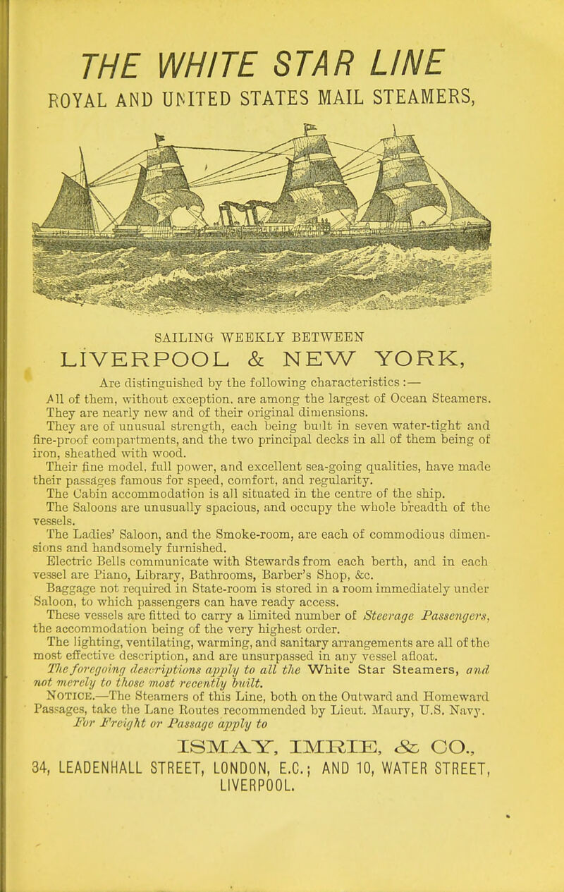 THE WHITE STAR LINE ROYAL AND UMTED STATES MAIL STEAMERS, SAILING WEEKLY BETWEEN LIVERPOOL & NEW YORK, Are distinguished by the following characteristics :— J^ll of them, without exception, are among the largest of Ocean Steamers. They are nearly new and of their original dimensions. They are of unusual strength, each being built in seven water-tight and fire-proof compartments, and the two principal decks in all of them being of iron, sheathed with wood. Their fine model, full power, and excellent sea-going qualities, have made their passages famous for speed, comfort, and regularity. The Cabin accommodation is all situated in the centre of the ship. The Saloons are unusually spacious, and occupy the whole breadth of the vessels. The Ladies' Saloon, and the Smoke-room, are each of commodious dimen- sions and handsomely furnished. Electric Bells communicate with Stewards from each berth, and in each vessel are Piano, Library, Bathrooms, Barber's Shop, &c. Baggage not required in State-room is stored in a room immediately under Saloon, to which passengers can have ready access. These vessels are fitted to carry a limited number of Steerage Passengers, the accommodation being of the very highest order. The lighting, ventilating, warming, and sanitary arrangements are all of the most effective description, and are unsurpassed in any vessel afloat. TJie foregoing descrijdions apply to all the White Star Steamers, and twt merely to those most recently built. Notice.—The Steamers of this Line, both on the Outward and Homeward Paspages, take the Lane Routes recommended by Lieut. Maixry, U.S. Navy. I'hr Freight or Passage apply to ISMA.Y, IMRIE, Sz. CO., 34, LEADENHALL STREET, LONDON, E.G.; AND 10, WATER STREET, LIVERPOOL
