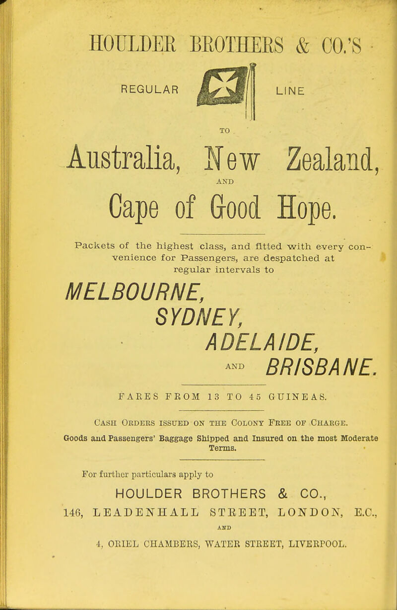 HOULDER BROTHERS & CO.'S REGULAR LINE TO Australia, l^ew Zealand, AND Cape of Grood Hope. Packets of the highest class, and fitted with every con- venience for Passengers, are despatched at regular intervals to MELBOURNE, SYDNEY, ADELAIDE, BR/SBA NE. AND FARES FROM 13 TO 4 5 GUINEAS. Cash Orders issued on the Colony Free op Charge. Goods aud Passengers' Baggage Shipped and Insured on the most Moderate Terms. For further particulars apply to MOULDER BROTHERS & CO., 146, LEADENHALL STEEET, LONDON, E.G., AND 4, ORIEL CHAMBERS, WATER STREET, LIVERrOOL.