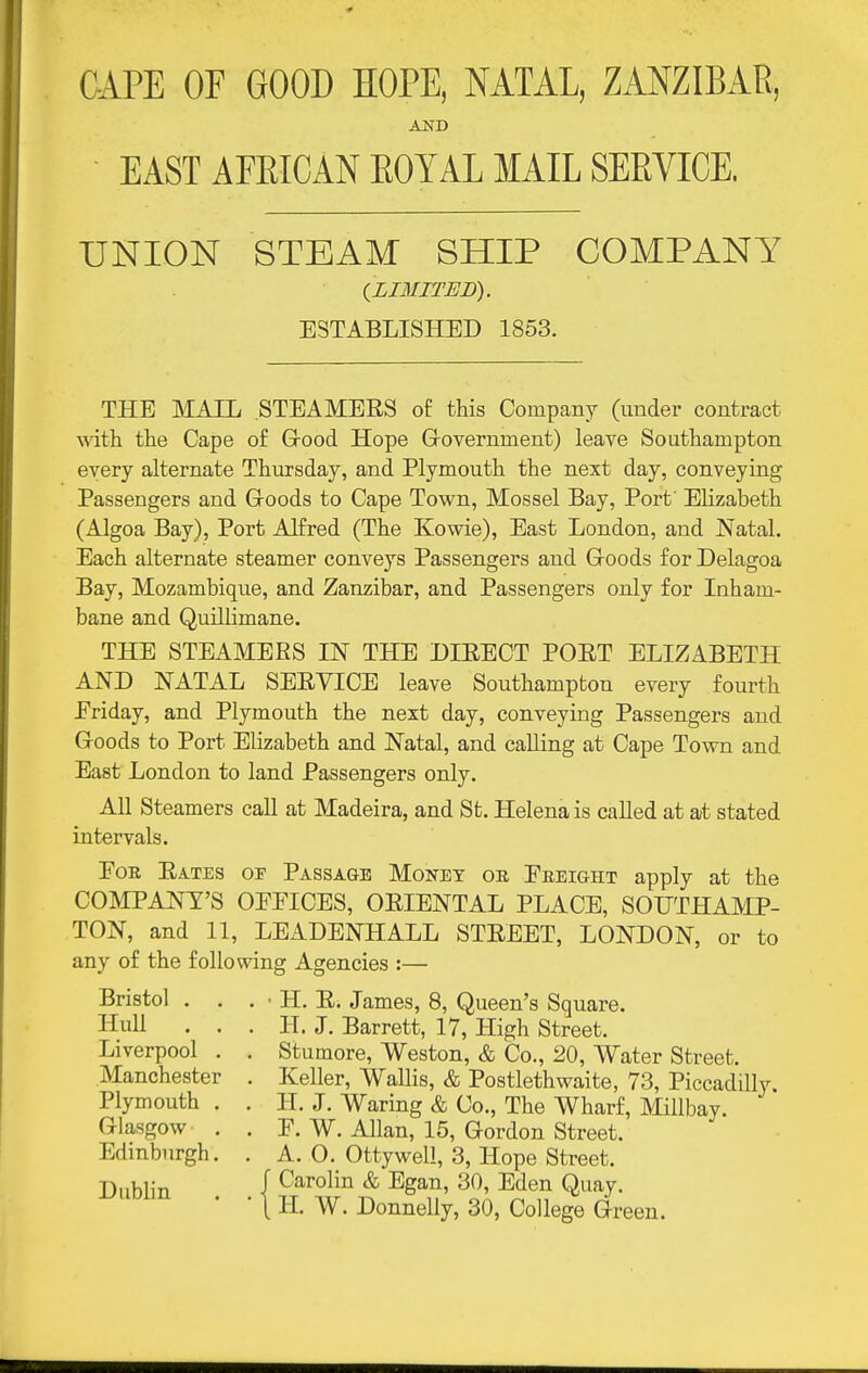CAPE OF GOOD HOPE, NATAL, ZANZIBAR, EAST AFEICAN EOYAL MAIL SERVICE. UNION STEAM SHIP COMPANY {LIMITED). ESTABLISHED 1853. THE MAIL STEAMERS of this Company (under contract with the Cape of Grood Hope Grovernment) leave Southampton every alternate Thursday, and Plymouth the next day, conveying Passengers and Goods to Cape Town, Mossel Bay, Port' Elizabeth (Algoa Bay), Port Alfred (The Kowie), East London, and Natal. Each alternate steamer conveys Passengers and Groods for Delagoa Bay, Mozambique, and Zanzibar, and Passengers only for Inham- bane and Quillimane. THE STEAMERS IN THE DIRECT PORT ELIZABETH AND NATAL SERVICE leave Southampton every fourth Friday, and Plymouth the next day, conveying Passengers and Goods to Port Elizabeth and Natal, and calling at Cape Town and East London to land Passengers only. All Steamers call at Madeira, and St. Helena is called at at stated intervals. Eon Rates of Passage Monet oe Freight apply at the COMPANY'S OFFICES, ORIENTAL PLACE, SOUTHAMP- TON, and 11, LEADENHALL STREET, LONDON, or to any of the following Agencies :— Bristol . . . • H. R. James, 8, Queen's Square. Hull . . . H. J. Barrett, 17, High Street. Liverpool . . Stumore, Weston, & Co., 20, Water Street. Manchester . Keller, Wallis, & Postlethwaite, 73, Piccadilly. Plymouth . . H. J. Waring & Co., The Wharf, Millbay. Glasgow . . F. W. Allan, 15, Gordon Street. Edinburgh. . A. 0. Ottywell, 3, Hope Street. Dublin J Carolin & Egan, 30, Eden Quay. . . I Donnelly, 30, College Green.