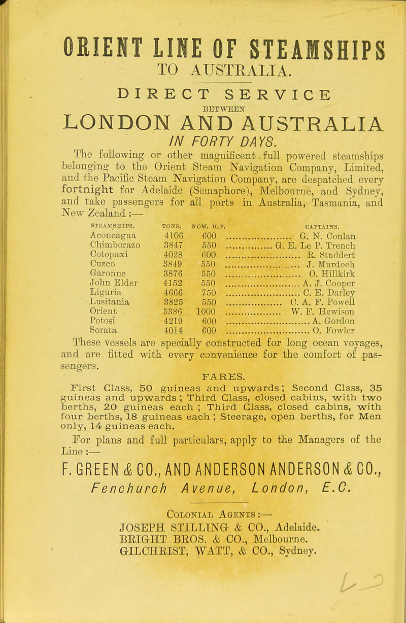 ORIENT LINE OF STEAMSHIPS TO AUSTRALIA. DIRECT SERVICE betwee:s' LONDON AND AUSTRALIA IN FORTY DAYS. The following or other magaificent. full powered steamships belonging to the Orient Steam Navigation Company, Limited, and the Pacific Steam Navigation Company, are despatched every fortnight for Adelaide (Semaphore), Melbourne, and Sydney, and take passengers for all ports in Australia, Tasmania, and New Zealand :— STEAMSHIPS. TON'S. NOM. n.p. CAPTAIirS. Aconcagua 4106 600 G. N. Conlan Chimborazo 3847 550 , , ,, G. B. Le P. Trench Cotopaxi. 4028 600 Cnzco 3849 550 Garonne 3876 550 0. Hillkirk John Elder 4152 550 Liccnria 4666 750 C. E. Darley Lusitania 3825 550 C. A. F. Powell Orient 5386 1000 W. F. Hewison Potosi 4219 600 Sorata 4014 600 , ,. 0. Fowler These vessels ai'e specially constructed for long ocean voyages, and are fitted with every convenience for the comfort of pas- sengers. FARES. First Class, 50 guineas and upwardsSecond Class, 35 guineas and upwards ; Third Class, closed cabins, with two berths, 20 guineas each ; Third Class, closed cabins, with four berths, 18 guineas each ; Steerage, open berths, for Men only, 14 guineas each. For plans and full particulars, apply to the Managers of the Line :— F. GREEN CO., AND ANDERSON ANDERSON CO, Fenchurch Avenue, London, B.C. Colonial Agents:— JOSEPH STILLING & CO., Adelaide. BEIGHT BROS. & CO., Melbourne. GILCIIEIST, WATT, & CO., Sydney.