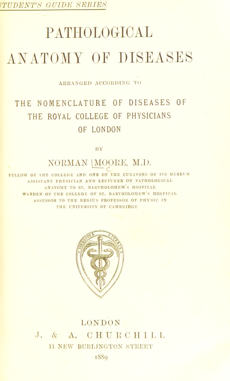 STUDENTS GUIDE SERTEhl PATHOLOGICAL ANATOMY OF DISEASES AKKANGED ACCURDI^■(; TO THE NOMENCLATURE OF DISEASES OF THE ROYAL COLLEGE OF PHYSICIANS OF LONDON BY NORMAN \M001iE, M.l). — c FELLOW OF THE COLLEGE AND OITE OF THE OUHATOES OF ITS MU3EVM ASSISTANT PnrSICIAN AND LECTUREB ON PATHOLOGICAL ANATOMY TO ST. DAIiTHOLOMEW's HOSPITAL WARDEN OF THE COLLEGE OF ST. BARTHOLOMEW'S HOSPIL'AL ASSESSOR TO THE REGIVS PROFESSOR OF PHYSIC IN THE UNIVERSITY OF CAMBIilDGE LONDON .1. & A. C H U 1! C II I L I. 11 NDW BUHIJNGTON STKKKT icS8g