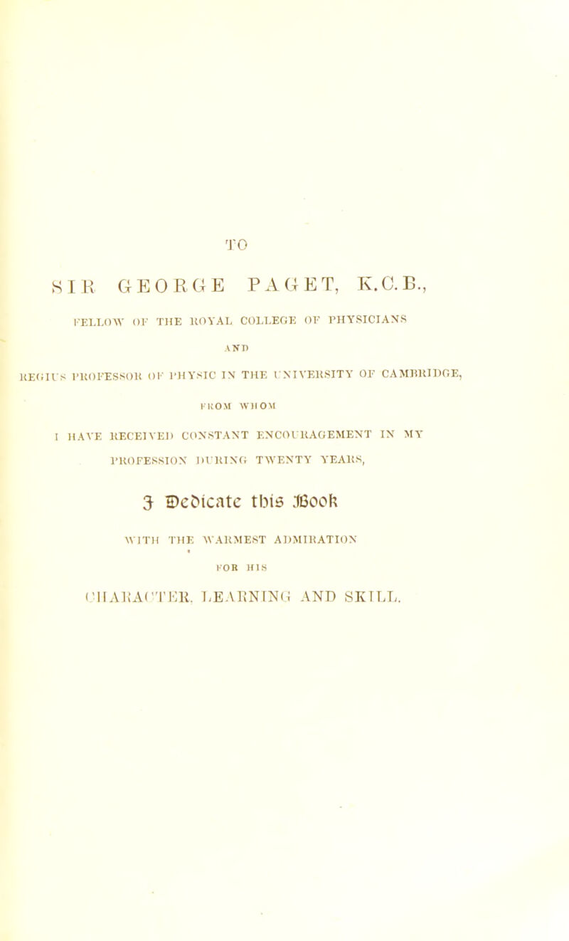 HIE GE0EC4E PAGET, K.C.B., l-ELLinV OF THE HOYAL COLLEGE OF PHYSICIANS A!f D U S I'Um-ESSOU Ol- I'HYSIC IN THE VNIVEliSITY OF CAMHIUDOE, I'ltOM WHOM I HAVE KECEIVEJl C(INSTANT ENCOIKACEMENT IN MT PROFESSION IlVRlNO TWENTY YEAltS, 5 Dedicate tbis .18ook WITH THE WARMEST ADMIRATION I'OK I'llAliAC'I'HK. LEAKNFNU AND SKILL.