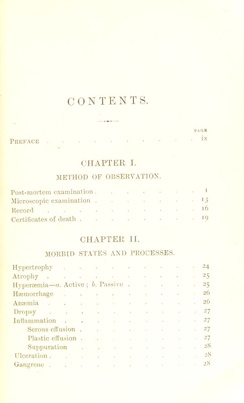 CONTENTS. Preface CHAPTER I. METHOD OF OBSERVATION Post-mortem examination ' Microscopic examination '3 Record ' ^ Certificates of death '9 CHAPTER II. MORBID STATES ANM) PROCESSES. Hypertrophy 24 Atropliy 25 Hyperemia—«. Active Passive 25 Hfcmorrhage 26 Anaimia 26 Dropsy 27 Inflammation 27 Serous efTnsion 27 Plastic etl'usion 27 Suppuration 2S Ulcerat ion 2S Gangrene . . ' . . • ■ ■ ■ . 2<S