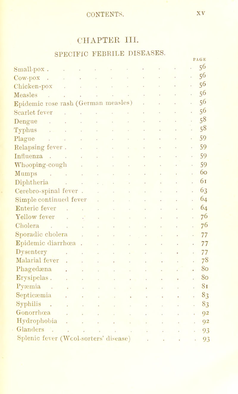 CHAPTER III. SPECIFIC FEBRILE DISEASES. PAGE Small-pox 56 Cow-pox . 56 Chicken-pox 5^ Measles 5^ Epidemic rose rash (Geiman measles) . . . ■ 5^ Scarlet fever 5^ Dengue 5^ Typhus 58 Plague 59 Relapsing fever 59 Influenza 59 Whooping-cough 59 Mumps 60 Diphtheria . . . , 61 Cerebro-spinal fever ........ 63 Simple continued fever ....... 64 Enteric fever ......... 64 Yellow fever . 76 Cholera .......... 76 Sporadic cholera . . . . . . . -77 Epidemic diarrhoea ........ 77 Dysentery ......... 77 Malarial fever 78 Phageda3na 80 Erysipelas 80 Pyaemia 81 Sopticjcmia ......... 83 Syphilis 83 Gonorrlioca ......... 92 Hydrophobia 92 Glanders .......... 93 Splenic fever (Wool-sorters' disease) . . . -93