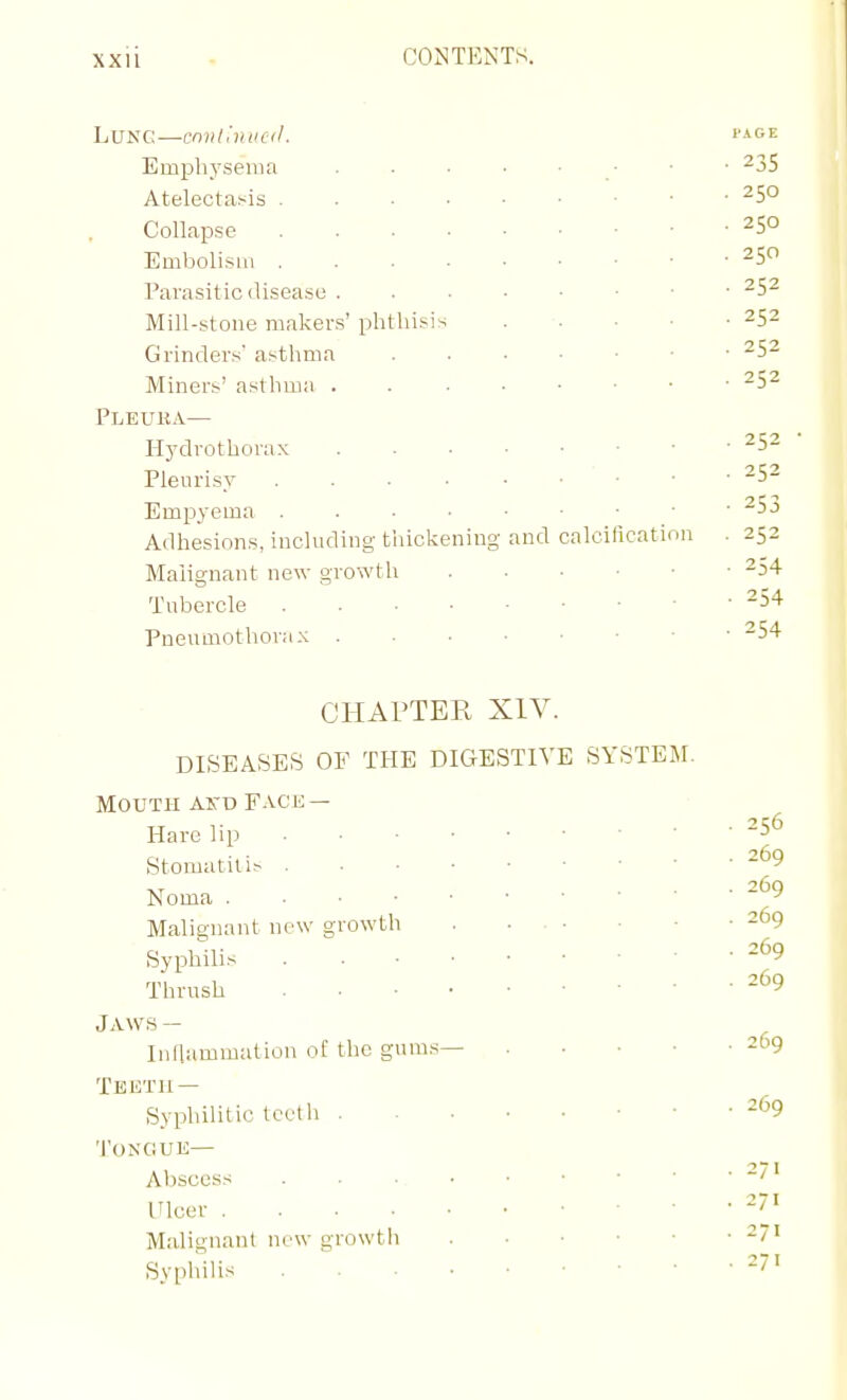 Lung—cmih'nucil. '■^'^e Emphysema . ■ • • ■ • ^35 Atelectasis 250 Collapse 250 Embolism 250 Parasitic disease -5^ Mill-stone makers' phthisis . . . • • 252 Grinders' asthma Miners' asthma Pleuka— Hydrothorax Pleurisy • • ■ Empyema ^J Adhesions, including tiiickening and calcilication . 252 Malignant new growth -54 Tubercle ^^ Pneumothorax -54 CHAPTER XIV. DISEASES OF THE DIGESTIVE SYSTEM. Mouth aitd F.vce — Hare lip 5^ Stomatitis Noma ~'^9 Malignant new growth 269 Syphilis . =69 Thrush JAWS- Inflammation of the gums— 269 Teetji — Syphilitic teeth 269 Tongue— Abscess ''' Ulcer '''' Malignant new growth 271 Syphilis