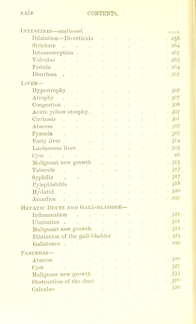 Intestines—continued. Dilatation—Divertieu iStricture Intussusception Volvulus Fistula Diarrhoja . Liver— Hypertrophy Atrophy Congestion . Acute yellow atrophy. Cirrhosis Abscess PyEemia Fatty liver . Lardaceous liver. Cyst .... Malignant new growth Tubercle Syphilis Pylephlebitis Hydatid Jaundice Hepatic Ducts and Gall-bladdek— Inflammation Ulceration . Malignant new growiih Dilatation of the gall-bladder Gallstones .... Pancreas— Abscess Cyst .... Malignant now growtli Obstruction of the duci Calculus