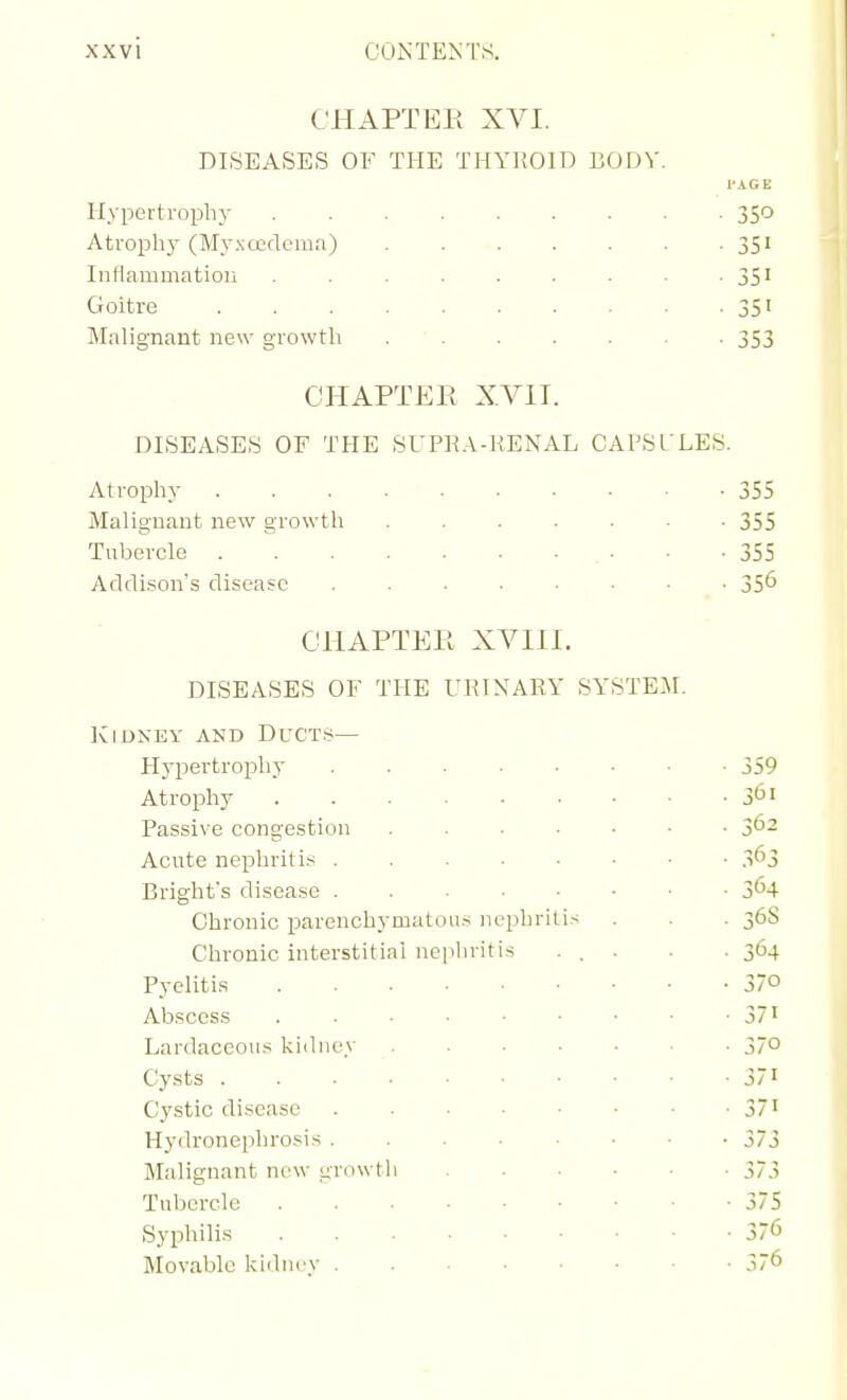 CHAPTER XVI. DISEASES OF THE THYROID BODY. PAGE HypertrophjT 350 Atrophy (Myxcedema) 351 InHammatioii . . . . . . -351 Goitre 35' Malignant new growtli . ' . . . . . . 353 CHAPTER XVIT. DISEASES OF THE SUPRA-liENAL CAPSL'LES. Atropliy 355 Malignant new growth 355 Tubercle . • -355 Addison's disease . . . . . • ■ _ • 35^ CHAPTER XVIII. DISEASES OF THE URINARY SYSTEM. Kidney and Ducts— . Hypertrophy 359 Atrophy 3^1 Passive congestion 362 Acute nephriti.-^ 3^3 Bright's disease 3^4 Chronic parenchymatous nephritis . . . 36S Chronic interstitial nephritis ... . . 364 Pyelitis 37o Abscess 371 Lardaceous kidney ....... 370 Cysts 371 Cystic disease 371 Hydronephrosis 373 Malignant new growth 373 Tubercle 375 Syphilis 37^ Movable kidnry 376