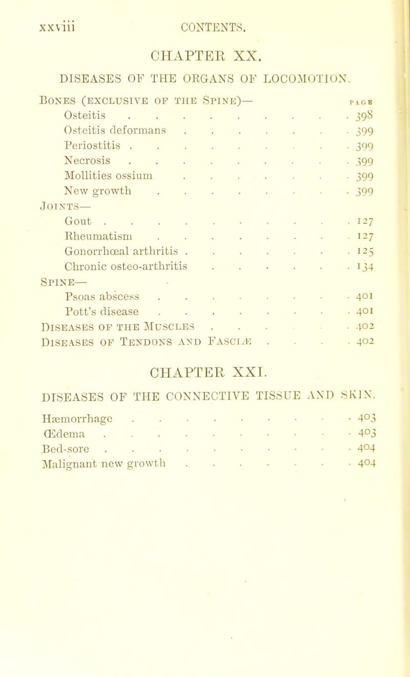 CHAPTER XX. DISEASES OF THE ORGANS OF LOCOMOTION. Bones (exclusive of the Spine)— pacb Osteitis ......... 398 Osteitis deformans ....... 399 Periostitis 399 Necrosis ......... 399 Mollities ossium ....... 399 New growth 399 Joints— Gout 127 Rheumatism . . . . . . . 127 Gonorrhceal arthritis 125 Chronic osteo-arthritis . • 134 Spine— Psoas abscess ........ 401 Pott's disease 401 Diseases op the Muscles V02 DisE.\SES of Tendons and Fasci.k .... 402 CHAPTER XXI. DISEASES OF THE CONNECTIVE TISSUE AND SKIX. Hajmorrhagc 403 (Edema 403 Bed-sore 404 Malignant new growth 404