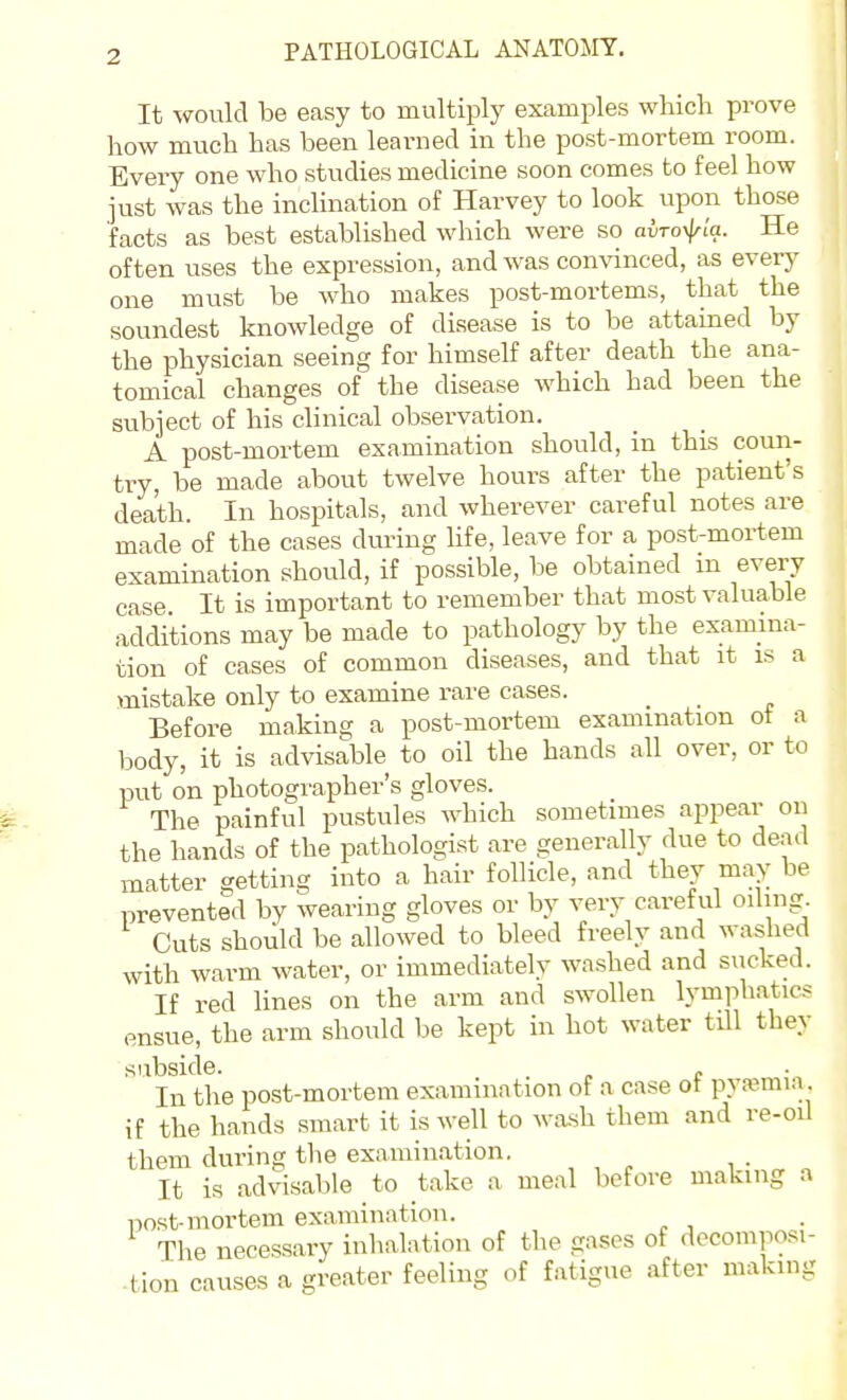 It would be easy to multiply examples which prove how much has been learned in the post-mortem room. Every one who studies medicine soon comes to feel how just was the inclination of Harvey to look upon those facts as best established which were so avrofla. He often uses the expression, and was convinced, as every one must be who makes post-mortems, that the soundest knowledge of disease is to be attained by the physician seeing for himself after death the ana- tomical changes of the disease which had been the subject of his clinical observation. A post-mortem examination should, in this coun- try, be made about twelve hours after the patient's death. In hospitals, and wherever careful notes are made of the cases dm-iug hfe, leave for a post-mortem examination should, if possible, be obtained m every case. It is important to remember that most valuable additions may be made to pathology by the examina- tion of cases of common diseases, and that it is a mistake only to examine rare cases. Before making a post-mortem examination ot a body, it is advisable to oil the hands all over, or to put on photographer's gloves. The painful pustules which sometimes appear on the hands of the pathologist are generally due to dead matter getting into a hair follicle, and they may be prevented by wearing gloves or by very caref ul oiling. Cuts should be allowed to bleed freely and washed with warm water, or immediately washed and sucked. If red lines on the arm and swollen lymphatics ensue, the arm should be kept in hot water till they subside. . In the post-mortem examination of a case ot pysemia if the hands smart it is well to wash them and re-oil them during the examination. . It is advisable to take a meal before making a post-mortem examination. The necessary inhalation of the gases of decomposi- tion causes a greater feeling of fatigue after making