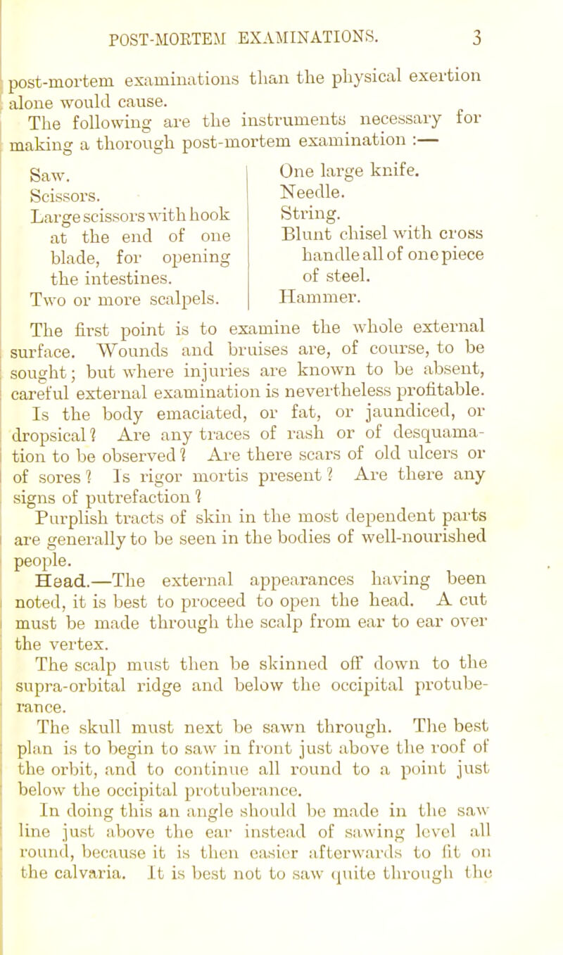 Needle. String. Blunt chisel with cross handle all of one piece of steel. Hammer. post-mortem examinations than the physical exertion alone would cause. The following are the instruments necessary for making a thorough post-mortem examination :— gaw. One large knife. Scissors. Large scissoi'S with hook at the end of one blade, for opening the intestines. Two or more scalpels. The first point is to examine the whole external surface. Wounds and bruises are, of course, to be sought; but where injuries are known to be absent, careful external examination is nevertheless profitable. Is the body emaciated, or fat, or jaundiced, or dropsical 1 Are any traces of rash or of desquama- tion to be observed 1 Are there scars of old ulcers or 1 of sores 1 Is rigor mortis present ? Are there any signs of putrefaction 1 Purplish tracts of skin in the most dependent parts I are generally to be seen in the bodies of well-nourished people. Head.—The external appearances having been I noted, it is best to proceed to open the head. A cut I must be made through the scalp from ear to ear over I the vertex. The scalp must then be skinned off down to the supra-orbital ridge and below the occipital protube- I ranee. The skull must next be sawn through. Tlie best plan is to begin to saw in front just above the roof of j the orbit, and to continue all round to a point just below the occipital protuberance. In doing this an angle should be made in the saw line just above the ear in.stead of sawing level all round, because it is then easier afterwards to (it on the calvaria. It is best not to saw tpiite through <he